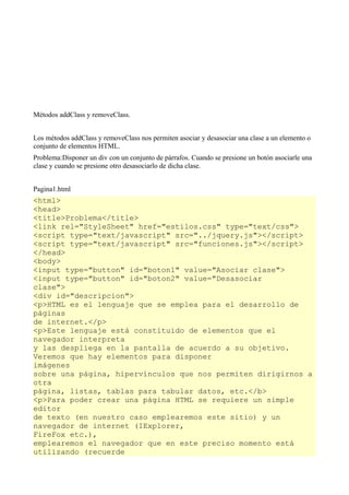 Métodos addClass y removeClass.


Los métodos addClass y removeClass nos permiten asociar y desasociar una clase a un elemento o
conjunto de elementos HTML.
Problema:Disponer un div con un conjunto de párrafos. Cuando se presione un botón asociarle una
clase y cuando se presione otro desasociarlo de dicha clase.


Pagina1.html
<html>
<head>
<title>Problema</title>
<link rel="StyleSheet" href="estilos.css" type="text/css">
<script type="text/javascript" src="../jquery.js"></script>
<script type="text/javascript" src="funciones.js"></script>
</head>
<body>
<input type="button" id="boton1" value="Asociar clase">
<input type="button" id="boton2" value="Desasociar
clase">
<div id="descripcion">
<p>HTML es el lenguaje que se emplea para el desarrollo de
páginas
de internet.</p>
<p>Este lenguaje está constituido de elementos que el
navegador interpreta
y las despliega en la pantalla de acuerdo a su objetivo.
Veremos que hay elementos para disponer
imágenes
sobre una página, hipervínculos que nos permiten dirigirnos a
otra
página, listas, tablas para tabular datos, etc.</b>
<p>Para poder crear una página HTML se requiere un simple
editor
de texto (en nuestro caso emplearemos este sitio) y un
navegador de internet (IExplorer,
FireFox etc.),
emplearemos el navegador que en este preciso momento está
utilizando (recuerde
 