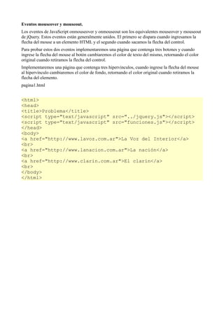 Eventos mouseover y mouseout.
Los eventos de JavaScript onmouseover y onmouseout son los equivalentes mouseover y mouseout
de jQuery. Estos eventos están generalmente unidos. El primero se dispara cuando ingresamos la
flecha del mouse a un elemento HTML y el segundo cuando sacamos la flecha del control.
Para probar estos dos eventos implementaremos una página que contenga tres botones y cuando
ingrese la flecha del mouse al botón cambiaremos el color de texto del mismo, retornando el color
original cuando retiramos la flecha del control.
Implementaremos una página que contenga tres hipervínculos, cuando ingrese la flecha del mouse
al hipervínculo cambiaremos el color de fondo, retornando el color original cuando retiramos la
flecha del elemento.
pagina1.html


<html>
<head>
<title>Problema</title>
<script type="text/javascript" src="../jquery.js"></script>
<script type="text/javascript" src="funciones.js"></script>
</head>
<body>
<a href="http://www.lavoz.com.ar">La Voz del Interior</a>
<br>
<a href="http://www.lanacion.com.ar">La nación</a>
<br>
<a href="http://www.clarin.com.ar">El clarín</a>
<br>
</body>
</html>
 