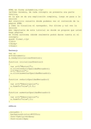 HTML en forma alfabética.</p>
<p>Como veremos, de cada concepto se presenta una parte
teórica,
en la que se da una explicación completa, luego se pasa a la
sección
del ejercicio resuelto donde podemos ver el contenido de la
página HTML
y cómo la visualiza el navegador. Por último y tal vez la
sección
más importante de este tutorial es donde se propone que usted
haga páginas
en forma autónoma (donde realmente podrá darse cuenta si el
concepto
quedó firme).</p>
</div>
</body>
</html>

funciones.js
var x;
x=$(document);
x.ready(inicializarEventos);

function inicializarEventos()
{
  var x=$("#boton1");
  x.click(reducirOpacidadRecuadro);
  x=$("#boton2");
  x.click(aumentarOpacidadRecuadro);
}

function reducirOpacidadRecuadro()
{
  var x=$("#descripcion");
  x.fadeTo("slow",0.5);
}

function aumentarOpacidadRecuadro()
{
  var x=$("#descripcion");
  x.fadeTo("slow",1);
}

estilos.css


.recuadro {
  background-color:#ffffcc;
  font-family:verdana;
  font-size:14px;
 
