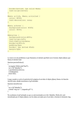 border-bottom: 1px solid #eee;
    text-align:center;
}

#menu a:link, #menu a:visited {
  color: #f00;
  text-decoration: none;
}

#menu a:hover {
  background-color: #369;
  color: #fff;
}

#detalles {
  background-color:#ffc;
  text-align:left;
  font-family:verdana;
  border-width:0;
  padding:5px;
  border: 1px dotted #fa0;
  margin:5px;
}


Lo nuevo en este problema es que llamamos al método ajaxStart con el mismo objeto jQuery que
llama al método load:
function presionEnlace()
{
  var pagina=$(this).attr("href");
  var x=$("#detalles");
  x.ajaxStart(inicioEnvio);
  x.load(pagina);
  return false;
}

Luego cuando se activa la petición de la página al servidor el objeto jQuery llama a la función
inicioEvento, donde mostramos el gif animado:
function inicioEnvio()
{
  var x=$("#detalles");
  x.html('<img src="../cargando.gif">');
}

No ocultamos el gif animado ya que se está mostrando en el div #detalles. Dicho div será
inicializado por el objeto jQuery con los datos enviados por el servidor y borrará el elemento img.
 