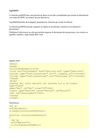 $.getJSON

La función getJSON hace una petición de datos al servidor considerando que retorna la información
con notación JSON. La sintaxis de esta función es:

$.getJSON([nombre de la página], [parámetros], [función que recibe los datos])

La función getJSON procede a generar un objeto en JavaScript y nosotros en la función lo
procesamos.
Problema:Confeccionar un sitio que permita ingresar el documento de una persona y nos retorne su
apellido, nombre y lugar donde debe votar.




pagina1.html
<html>
<head>
<title>Problema</title>
<link rel="StyleSheet" href="estilos.css" type="text/css">
<script type="text/javascript" src="../jquery.js"></script>
<script type="text/javascript" src="funciones.js"></script>
</head>
<body>
Ingrese dni (solo existen los valores 1,2 y 3):<input
type="text"
name="dni" id="dni" size="10"><br>
<input type="button" value="Enviar" id="boton1">
<div id="resultados"></div>
</body>
</html>

funciones.js
var x;
x=$(document);
x.ready(inicializarEventos);

function inicializarEventos()
{
  var x;
  x=$("#boton1");
  x.click(presionSubmit);
}
 