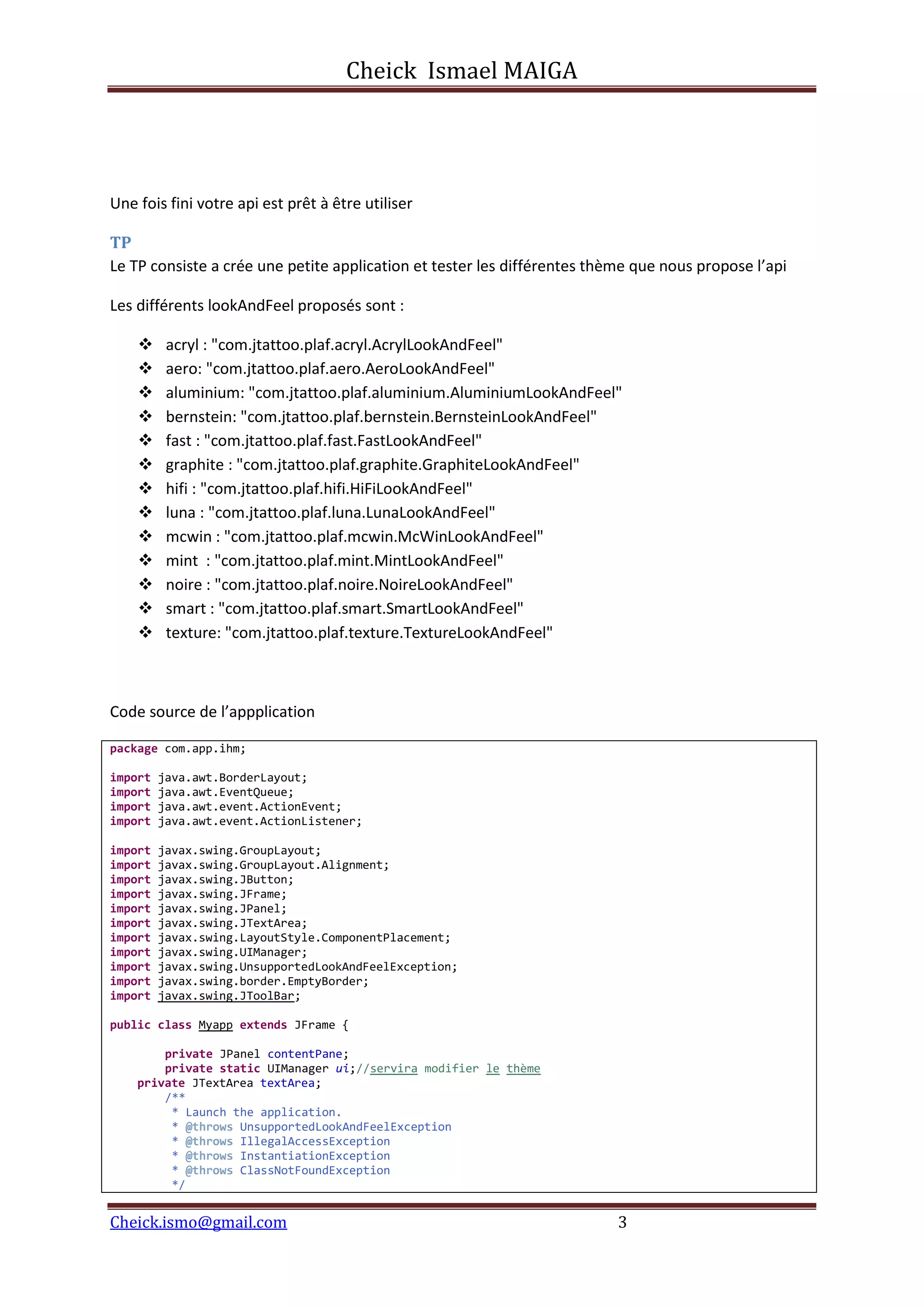 Cheick Ismael MAIGA
Cheick.ismo@gmail.com 3
Une fois fini votre api est prêt à être utiliser
TP
Le TP consiste a crée une petite application et tester les différentes thème que nous propose l’api
Les différents lookAndFeel proposés sont :
 acryl : "com.jtattoo.plaf.acryl.AcrylLookAndFeel"
 aero: "com.jtattoo.plaf.aero.AeroLookAndFeel"
 aluminium: "com.jtattoo.plaf.aluminium.AluminiumLookAndFeel"
 bernstein: "com.jtattoo.plaf.bernstein.BernsteinLookAndFeel"
 fast : "com.jtattoo.plaf.fast.FastLookAndFeel"
 graphite : "com.jtattoo.plaf.graphite.GraphiteLookAndFeel"
 hifi : "com.jtattoo.plaf.hifi.HiFiLookAndFeel"
 luna : "com.jtattoo.plaf.luna.LunaLookAndFeel"
 mcwin : "com.jtattoo.plaf.mcwin.McWinLookAndFeel"
 mint : "com.jtattoo.plaf.mint.MintLookAndFeel"
 noire : "com.jtattoo.plaf.noire.NoireLookAndFeel"
 smart : "com.jtattoo.plaf.smart.SmartLookAndFeel"
 texture: "com.jtattoo.plaf.texture.TextureLookAndFeel"
Code source de l’appplication
package com.app.ihm;
import java.awt.BorderLayout;
import java.awt.EventQueue;
import java.awt.event.ActionEvent;
import java.awt.event.ActionListener;
import javax.swing.GroupLayout;
import javax.swing.GroupLayout.Alignment;
import javax.swing.JButton;
import javax.swing.JFrame;
import javax.swing.JPanel;
import javax.swing.JTextArea;
import javax.swing.LayoutStyle.ComponentPlacement;
import javax.swing.UIManager;
import javax.swing.UnsupportedLookAndFeelException;
import javax.swing.border.EmptyBorder;
import javax.swing.JToolBar;
public class Myapp extends JFrame {
private JPanel contentPane;
private static UIManager ui;//servira modifier le thème
private JTextArea textArea;
/**
* Launch the application.
* @throws UnsupportedLookAndFeelException
* @throws IllegalAccessException
* @throws InstantiationException
* @throws ClassNotFoundException
*/
 
