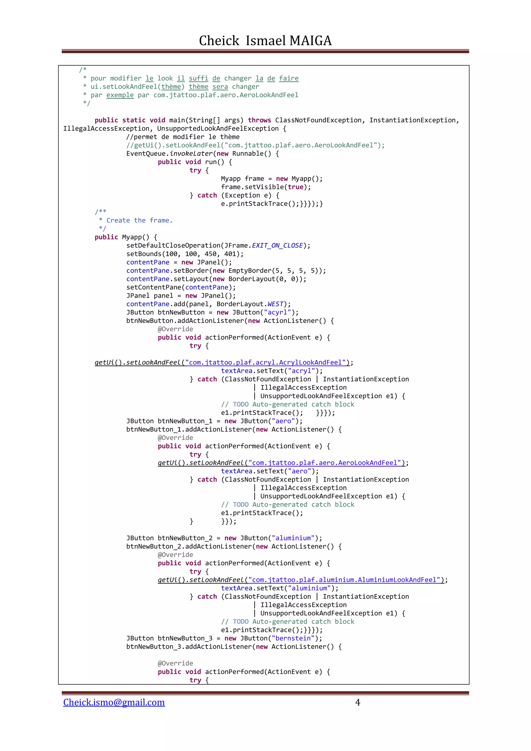Cheick Ismael MAIGA
Cheick.ismo@gmail.com 4
/*
* pour modifier le look il suffi de changer la de faire
* ui.setLookAndFeel(thème) thème sera changer
* par exemple par com.jtattoo.plaf.aero.AeroLookAndFeel
*/
public static void main(String[] args) throws ClassNotFoundException, InstantiationException,
IllegalAccessException, UnsupportedLookAndFeelException {
//permet de modifier le thème
//getUi().setLookAndFeel("com.jtattoo.plaf.aero.AeroLookAndFeel");
EventQueue.invokeLater(new Runnable() {
public void run() {
try {
Myapp frame = new Myapp();
frame.setVisible(true);
} catch (Exception e) {
e.printStackTrace();}}});}
/**
* Create the frame.
*/
public Myapp() {
setDefaultCloseOperation(JFrame.EXIT_ON_CLOSE);
setBounds(100, 100, 450, 401);
contentPane = new JPanel();
contentPane.setBorder(new EmptyBorder(5, 5, 5, 5));
contentPane.setLayout(new BorderLayout(0, 0));
setContentPane(contentPane);
JPanel panel = new JPanel();
contentPane.add(panel, BorderLayout.WEST);
JButton btnNewButton = new JButton("acyrl");
btnNewButton.addActionListener(new ActionListener() {
@Override
public void actionPerformed(ActionEvent e) {
try {
getUi().setLookAndFeel("com.jtattoo.plaf.acryl.AcrylLookAndFeel");
textArea.setText("acryl");
} catch (ClassNotFoundException | InstantiationException
| IllegalAccessException
| UnsupportedLookAndFeelException e1) {
// TODO Auto-generated catch block
e1.printStackTrace(); }}});
JButton btnNewButton_1 = new JButton("aero");
btnNewButton_1.addActionListener(new ActionListener() {
@Override
public void actionPerformed(ActionEvent e) {
try {
getUi().setLookAndFeel("com.jtattoo.plaf.aero.AeroLookAndFeel");
textArea.setText("aero");
} catch (ClassNotFoundException | InstantiationException
| IllegalAccessException
| UnsupportedLookAndFeelException e1) {
// TODO Auto-generated catch block
e1.printStackTrace();
} }});
JButton btnNewButton_2 = new JButton("aluminium");
btnNewButton_2.addActionListener(new ActionListener() {
@Override
public void actionPerformed(ActionEvent e) {
try {
getUi().setLookAndFeel("com.jtattoo.plaf.aluminium.AluminiumLookAndFeel");
textArea.setText("aluminium");
} catch (ClassNotFoundException | InstantiationException
| IllegalAccessException
| UnsupportedLookAndFeelException e1) {
// TODO Auto-generated catch block
e1.printStackTrace();}}});
JButton btnNewButton_3 = new JButton("bernstein");
btnNewButton_3.addActionListener(new ActionListener() {
@Override
public void actionPerformed(ActionEvent e) {
try {
 