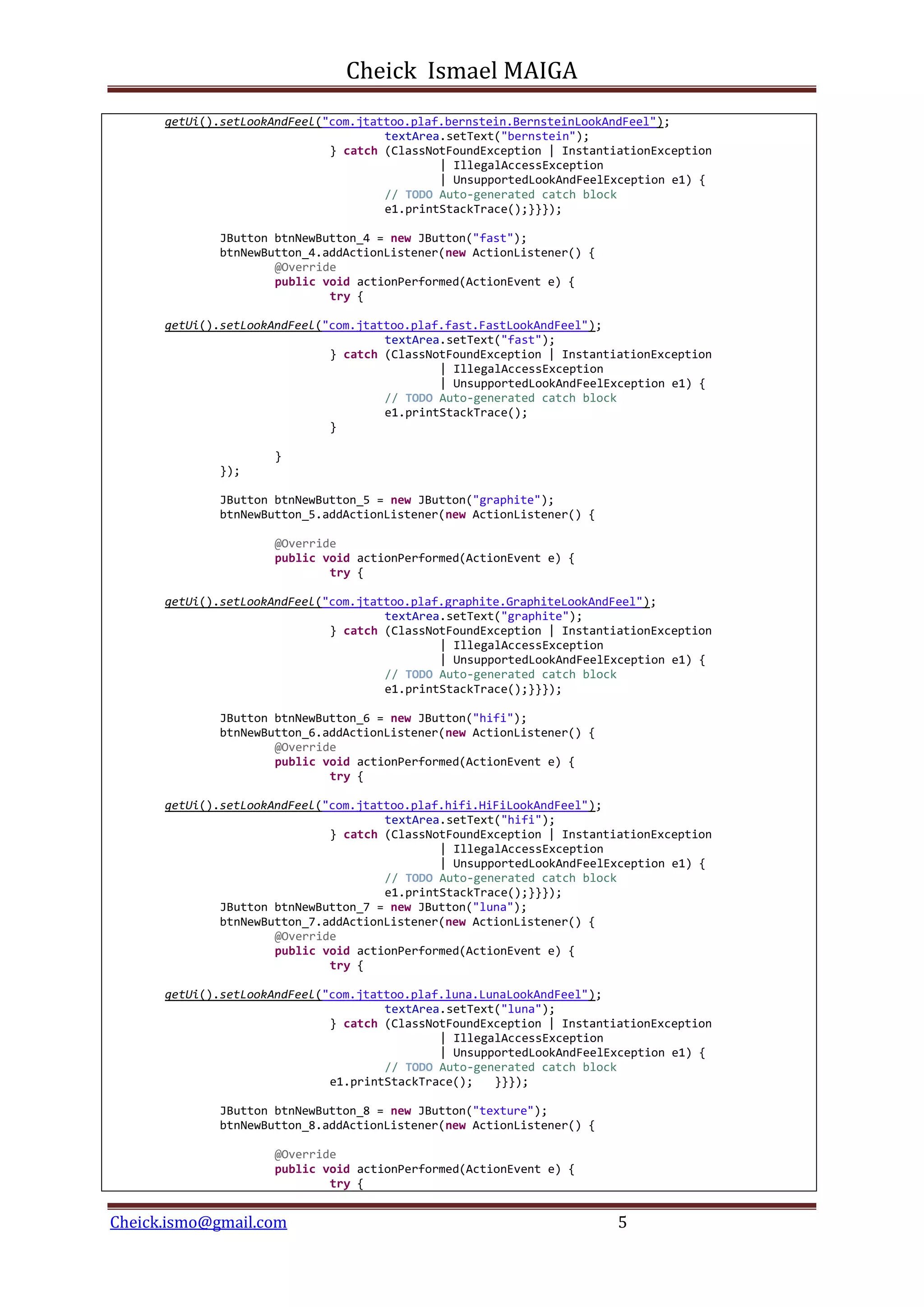 Cheick Ismael MAIGA
Cheick.ismo@gmail.com 5
getUi().setLookAndFeel("com.jtattoo.plaf.bernstein.BernsteinLookAndFeel");
textArea.setText("bernstein");
} catch (ClassNotFoundException | InstantiationException
| IllegalAccessException
| UnsupportedLookAndFeelException e1) {
// TODO Auto-generated catch block
e1.printStackTrace();}}});
JButton btnNewButton_4 = new JButton("fast");
btnNewButton_4.addActionListener(new ActionListener() {
@Override
public void actionPerformed(ActionEvent e) {
try {
getUi().setLookAndFeel("com.jtattoo.plaf.fast.FastLookAndFeel");
textArea.setText("fast");
} catch (ClassNotFoundException | InstantiationException
| IllegalAccessException
| UnsupportedLookAndFeelException e1) {
// TODO Auto-generated catch block
e1.printStackTrace();
}
}
});
JButton btnNewButton_5 = new JButton("graphite");
btnNewButton_5.addActionListener(new ActionListener() {
@Override
public void actionPerformed(ActionEvent e) {
try {
getUi().setLookAndFeel("com.jtattoo.plaf.graphite.GraphiteLookAndFeel");
textArea.setText("graphite");
} catch (ClassNotFoundException | InstantiationException
| IllegalAccessException
| UnsupportedLookAndFeelException e1) {
// TODO Auto-generated catch block
e1.printStackTrace();}}});
JButton btnNewButton_6 = new JButton("hifi");
btnNewButton_6.addActionListener(new ActionListener() {
@Override
public void actionPerformed(ActionEvent e) {
try {
getUi().setLookAndFeel("com.jtattoo.plaf.hifi.HiFiLookAndFeel");
textArea.setText("hifi");
} catch (ClassNotFoundException | InstantiationException
| IllegalAccessException
| UnsupportedLookAndFeelException e1) {
// TODO Auto-generated catch block
e1.printStackTrace();}}});
JButton btnNewButton_7 = new JButton("luna");
btnNewButton_7.addActionListener(new ActionListener() {
@Override
public void actionPerformed(ActionEvent e) {
try {
getUi().setLookAndFeel("com.jtattoo.plaf.luna.LunaLookAndFeel");
textArea.setText("luna");
} catch (ClassNotFoundException | InstantiationException
| IllegalAccessException
| UnsupportedLookAndFeelException e1) {
// TODO Auto-generated catch block
e1.printStackTrace(); }}});
JButton btnNewButton_8 = new JButton("texture");
btnNewButton_8.addActionListener(new ActionListener() {
@Override
public void actionPerformed(ActionEvent e) {
try {
 