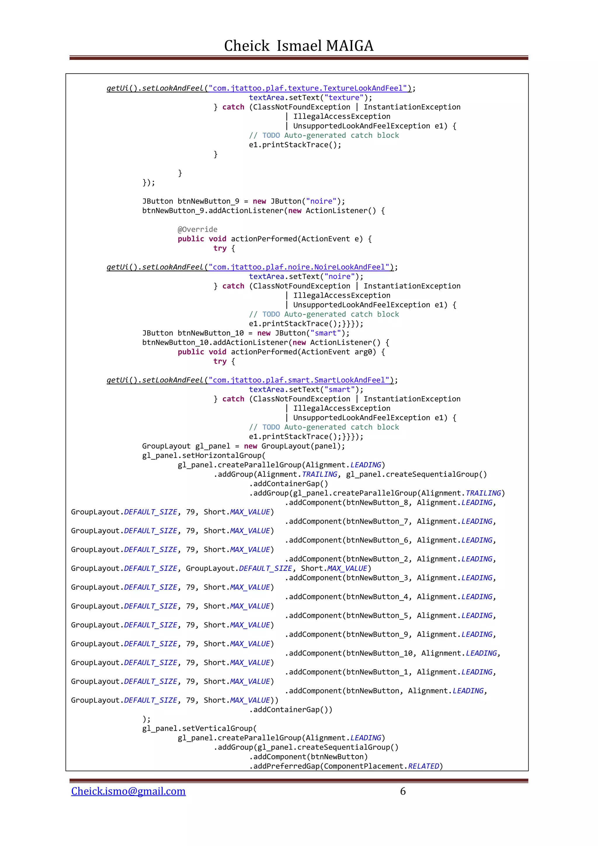 Cheick Ismael MAIGA
Cheick.ismo@gmail.com 6
getUi().setLookAndFeel("com.jtattoo.plaf.texture.TextureLookAndFeel");
textArea.setText("texture");
} catch (ClassNotFoundException | InstantiationException
| IllegalAccessException
| UnsupportedLookAndFeelException e1) {
// TODO Auto-generated catch block
e1.printStackTrace();
}
}
});
JButton btnNewButton_9 = new JButton("noire");
btnNewButton_9.addActionListener(new ActionListener() {
@Override
public void actionPerformed(ActionEvent e) {
try {
getUi().setLookAndFeel("com.jtattoo.plaf.noire.NoireLookAndFeel");
textArea.setText("noire");
} catch (ClassNotFoundException | InstantiationException
| IllegalAccessException
| UnsupportedLookAndFeelException e1) {
// TODO Auto-generated catch block
e1.printStackTrace();}}});
JButton btnNewButton_10 = new JButton("smart");
btnNewButton_10.addActionListener(new ActionListener() {
public void actionPerformed(ActionEvent arg0) {
try {
getUi().setLookAndFeel("com.jtattoo.plaf.smart.SmartLookAndFeel");
textArea.setText("smart");
} catch (ClassNotFoundException | InstantiationException
| IllegalAccessException
| UnsupportedLookAndFeelException e1) {
// TODO Auto-generated catch block
e1.printStackTrace();}}});
GroupLayout gl_panel = new GroupLayout(panel);
gl_panel.setHorizontalGroup(
gl_panel.createParallelGroup(Alignment.LEADING)
.addGroup(Alignment.TRAILING, gl_panel.createSequentialGroup()
.addContainerGap()
.addGroup(gl_panel.createParallelGroup(Alignment.TRAILING)
.addComponent(btnNewButton_8, Alignment.LEADING,
GroupLayout.DEFAULT_SIZE, 79, Short.MAX_VALUE)
.addComponent(btnNewButton_7, Alignment.LEADING,
GroupLayout.DEFAULT_SIZE, 79, Short.MAX_VALUE)
.addComponent(btnNewButton_6, Alignment.LEADING,
GroupLayout.DEFAULT_SIZE, 79, Short.MAX_VALUE)
.addComponent(btnNewButton_2, Alignment.LEADING,
GroupLayout.DEFAULT_SIZE, GroupLayout.DEFAULT_SIZE, Short.MAX_VALUE)
.addComponent(btnNewButton_3, Alignment.LEADING,
GroupLayout.DEFAULT_SIZE, 79, Short.MAX_VALUE)
.addComponent(btnNewButton_4, Alignment.LEADING,
GroupLayout.DEFAULT_SIZE, 79, Short.MAX_VALUE)
.addComponent(btnNewButton_5, Alignment.LEADING,
GroupLayout.DEFAULT_SIZE, 79, Short.MAX_VALUE)
.addComponent(btnNewButton_9, Alignment.LEADING,
GroupLayout.DEFAULT_SIZE, 79, Short.MAX_VALUE)
.addComponent(btnNewButton_10, Alignment.LEADING,
GroupLayout.DEFAULT_SIZE, 79, Short.MAX_VALUE)
.addComponent(btnNewButton_1, Alignment.LEADING,
GroupLayout.DEFAULT_SIZE, 79, Short.MAX_VALUE)
.addComponent(btnNewButton, Alignment.LEADING,
GroupLayout.DEFAULT_SIZE, 79, Short.MAX_VALUE))
.addContainerGap())
);
gl_panel.setVerticalGroup(
gl_panel.createParallelGroup(Alignment.LEADING)
.addGroup(gl_panel.createSequentialGroup()
.addComponent(btnNewButton)
.addPreferredGap(ComponentPlacement.RELATED)
 