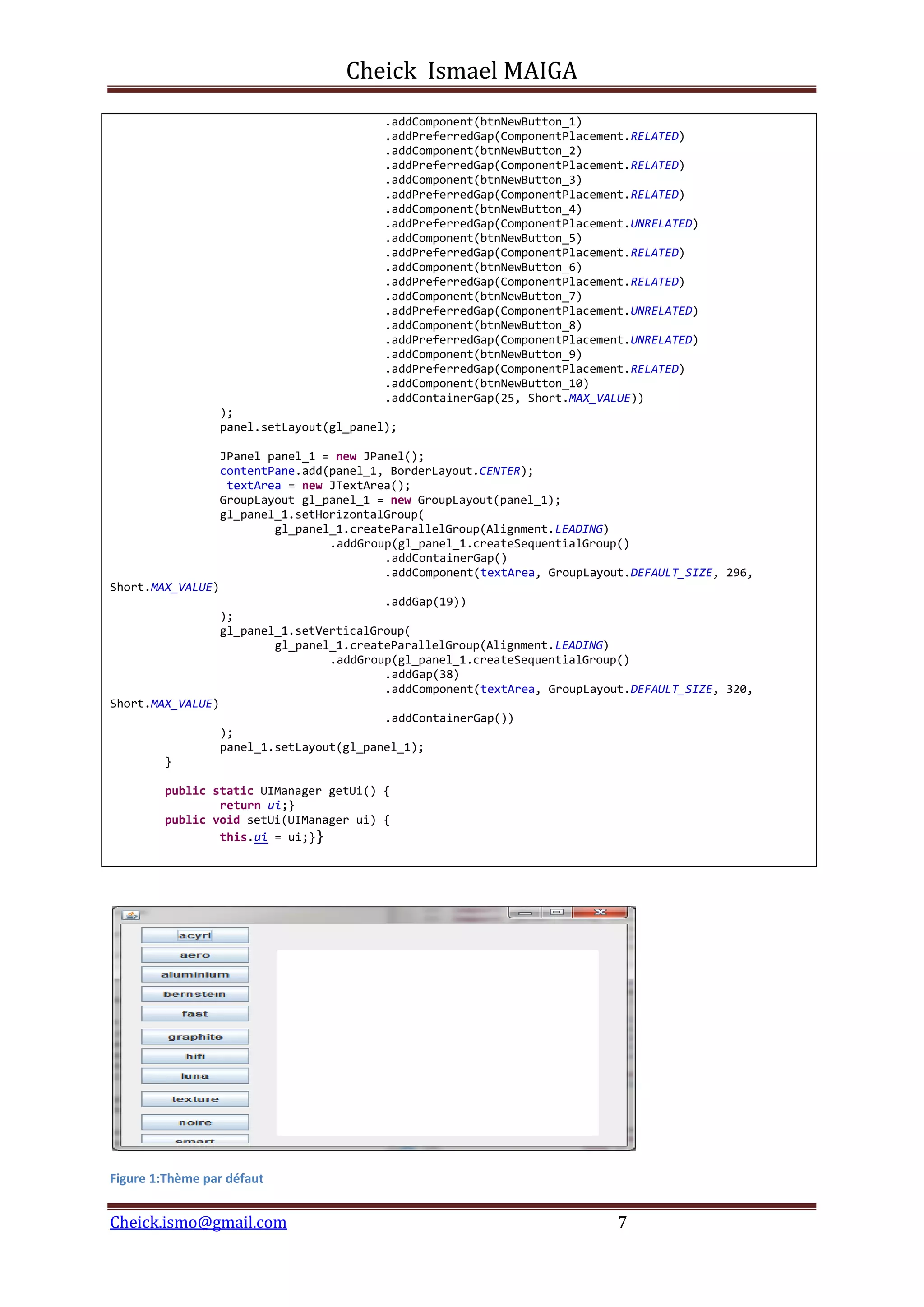Cheick Ismael MAIGA
Cheick.ismo@gmail.com 7
.addComponent(btnNewButton_1)
.addPreferredGap(ComponentPlacement.RELATED)
.addComponent(btnNewButton_2)
.addPreferredGap(ComponentPlacement.RELATED)
.addComponent(btnNewButton_3)
.addPreferredGap(ComponentPlacement.RELATED)
.addComponent(btnNewButton_4)
.addPreferredGap(ComponentPlacement.UNRELATED)
.addComponent(btnNewButton_5)
.addPreferredGap(ComponentPlacement.RELATED)
.addComponent(btnNewButton_6)
.addPreferredGap(ComponentPlacement.RELATED)
.addComponent(btnNewButton_7)
.addPreferredGap(ComponentPlacement.UNRELATED)
.addComponent(btnNewButton_8)
.addPreferredGap(ComponentPlacement.UNRELATED)
.addComponent(btnNewButton_9)
.addPreferredGap(ComponentPlacement.RELATED)
.addComponent(btnNewButton_10)
.addContainerGap(25, Short.MAX_VALUE))
);
panel.setLayout(gl_panel);
JPanel panel_1 = new JPanel();
contentPane.add(panel_1, BorderLayout.CENTER);
textArea = new JTextArea();
GroupLayout gl_panel_1 = new GroupLayout(panel_1);
gl_panel_1.setHorizontalGroup(
gl_panel_1.createParallelGroup(Alignment.LEADING)
.addGroup(gl_panel_1.createSequentialGroup()
.addContainerGap()
.addComponent(textArea, GroupLayout.DEFAULT_SIZE, 296,
Short.MAX_VALUE)
.addGap(19))
);
gl_panel_1.setVerticalGroup(
gl_panel_1.createParallelGroup(Alignment.LEADING)
.addGroup(gl_panel_1.createSequentialGroup()
.addGap(38)
.addComponent(textArea, GroupLayout.DEFAULT_SIZE, 320,
Short.MAX_VALUE)
.addContainerGap())
);
panel_1.setLayout(gl_panel_1);
}
public static UIManager getUi() {
return ui;}
public void setUi(UIManager ui) {
this.ui = ui;}}
Figure 1:Thème par défaut
 