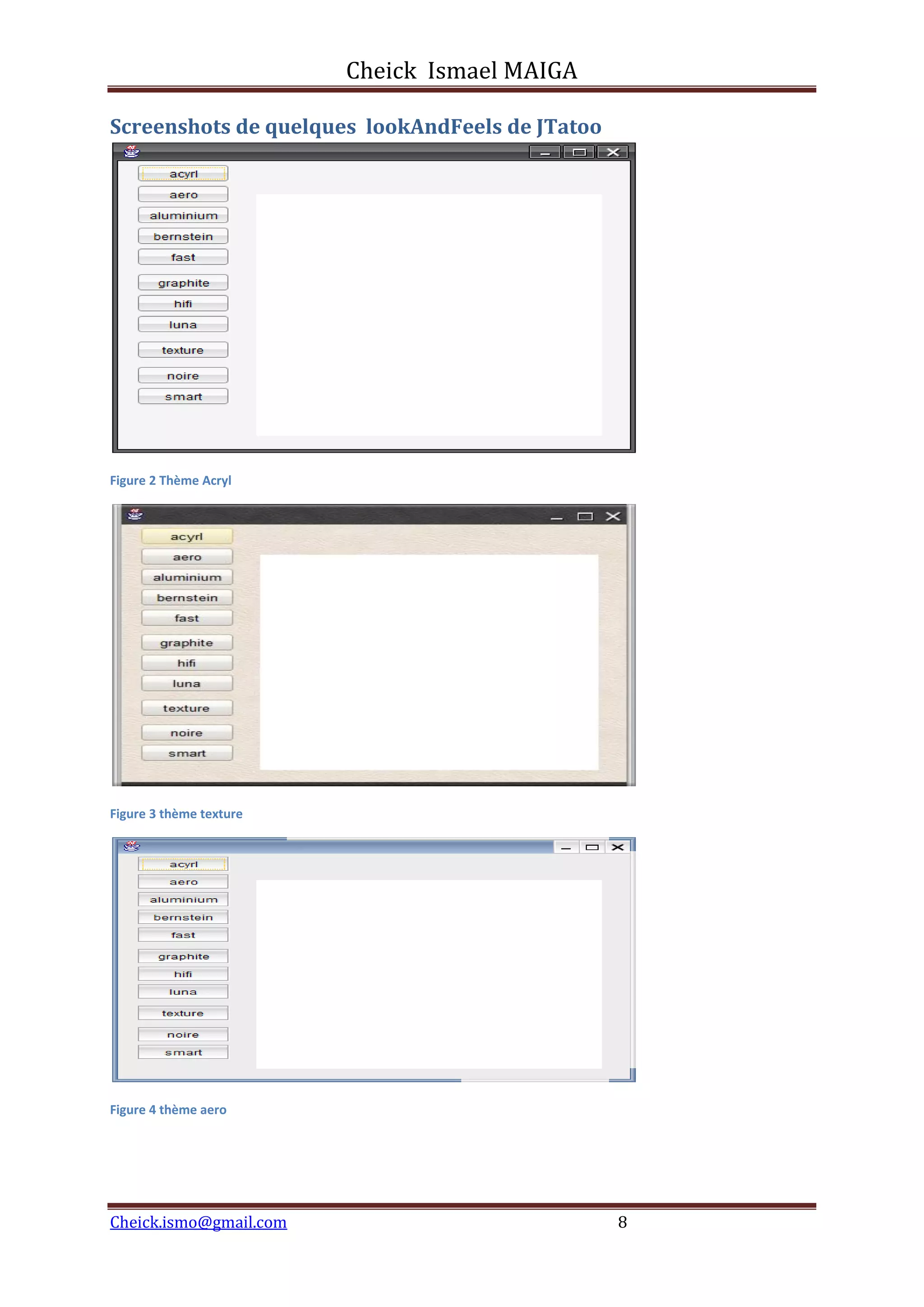Cheick Ismael MAIGA
Cheick.ismo@gmail.com 8
Screenshots de quelques lookAndFeels de JTatoo
Figure 2 Thème Acryl
Figure 3 thème texture
Figure 4 thème aero
 