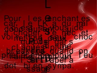 L
e
s
t
u
Pour l es enchant es
c' est a vous de
voi r t out sauf choc
, j ' ai une
pr éf ér ence pour f eu
car l e LK a du mal
a choper l e mec et
que l e gar s
br eaker a quand on
l ' at t r aper a
donc aut ant l ui
met t r e deux
cl aques pl us
f ai r e pr oc un
dot bi en sympa.
Pour
l es
Ser t i
ssage
20 % de rapi
20 % de chances de touché
Après vous équilibré CC et dégats supp+resist dégats
 