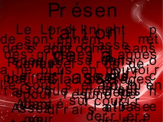 Pr ésen
t at i on
de l a
cl asse
  !
Le Lor d kni ght
est une cl asse
spéci al i sé dans
l e cac , ce qui
f ai t que une f oi s
p
r
o
c
h
e
de son ennemi i l met
des gr osses cl aques
a ne pl us en pouvoi r
l e souci s ét ant bi en
sur
de s' appr ocher sans
r amasser t r op de
baf f es au passages
pour r ésumé j e
di r ai s  :
Poi nt s
posi t i f
s  :  
Assez
Gr os
damaAdapt é
Poi
nt s
nég
at i
:
Di f f
i cul
t és
Doi t
cour i r
der r i èr e
C' est
l a base
 