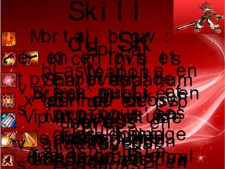 Ski l l
du SKMor t al bl ow  :
bi en en pvp et
pve per met de
x ai r ou cr oss
over
e
t
Spi r al
bl ast : ut i l e en
pvp mul t i et
pve pour ses
gr os dommage
Ki ck: Thi s i s
Spar t i aaa! hum
obl i gé en pvp
usel ess en
pve
v
s
Weapon
Br eak: oubl i é en
pvp on s' en
t ape qu' i l
f asse moi ns mal
Ar mor br eak: en
pvp per met de
casser des
bouches en pve
, En pve ca
per met de
moi ns
r amasser par
Vi t al i t y: pl us
de mana l or s
des t ouches?
v
Doubl e
sl ash: j ust e
Ar mageddon
Bl ade  : Bi enAmbi t i on: Bi en
 