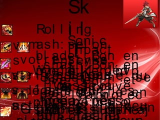 Sk
i l
l
LK
Rol l i ng
smash: sel on
vot r e st yl e
ce n' est pas
l e mi en
v
s
Soni c
bl ade  : Bon en
pve et en pvp
j ' ai t r ouvé
mi eux per so
I mpact
smash: Bon en
pve, Héni r et
pvp l a pr ot ec
Ko est ut i l e
I nt ense
st r i ke: r aj out e du
dégat s sur l es
act i ves et un peu
v
s
Wi ndmi l l : déd
i casse a
coca t r ès
bon cl eaner
Sandst or m  : se
débr oui l l e en
pve et mi eux en
v
s
War r i or
physi qe: r aj o
Pai n
suppr essi on: r ajGi gant i c sl ash  :
 