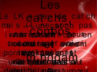 Les
cat chs,
combos
et
mi ndgam
Le LK a peu de cat ch
mai s i l ne sont pas
i nexi st ant s pour
aut ant en voi ci
quel que' uns
>>^x:un cat ch
i nt ér essant car en
t ouchant l ' ennemi
en l ' ai r i l
r et omber a dr oi t
vw:un cat ch
cour t e
por t ée qui a
une hi t sun
>>wx :a use avec
modér at i on et
sur t out pas auOn peut aussi
 