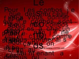 Le
s
co
mb
os
Pour l es combos j e
vai s vous donner
t ous mes combos
et . . . . nan j e ne
vous donner ai s
que des mor ceau
car l e combos sont
pr opr es a chacun
un et c' est comme
ça qu' on
f or ge
son
pr opr e
st yl e 
!
Pour
débu
t ant
s  :
www armorbreak xxw~w coup de tonerre xxxx mortal blow
(les ~ marque un temps d'attentes)
Pour
l es
avan
cés
www armorbreak>>^xxx^vxwcoup de tonerre xxw^vxw skill
Pour un
cr an auwwwarmorbreak>>^xxx>^<vxwcoup de tonerre <<v>xxx skill
Mai nt enant a
 