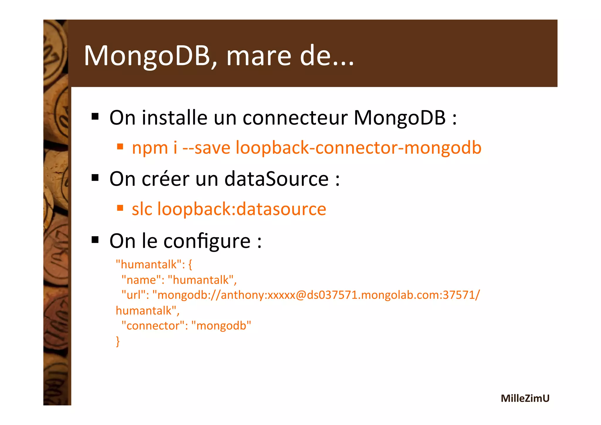 MilleZimU	
  
§  On	
  installe	
  un	
  connecteur	
  MongoDB	
  :	
  
§  npm	
  i	
  -­‐-­‐save	
  loopback-­‐connector-­‐mongodb	
  
§  On	
  créer	
  un	
  dataSource	
  :	
  
§  slc	
  loopback:datasource	
  
§  On	
  le	
  conﬁgure	
  :	
  
"humantalk":	
  {	
  
	
  	
  "name":	
  "humantalk",	
  
	
  	
  "url":	
  "mongodb://anthony:xxxxx@ds037571.mongolab.com:37571/
humantalk",	
  
	
  	
  "connector":	
  "mongodb"	
  
}	
  
MongoDB,	
  mare	
  de...	
  	
  
 