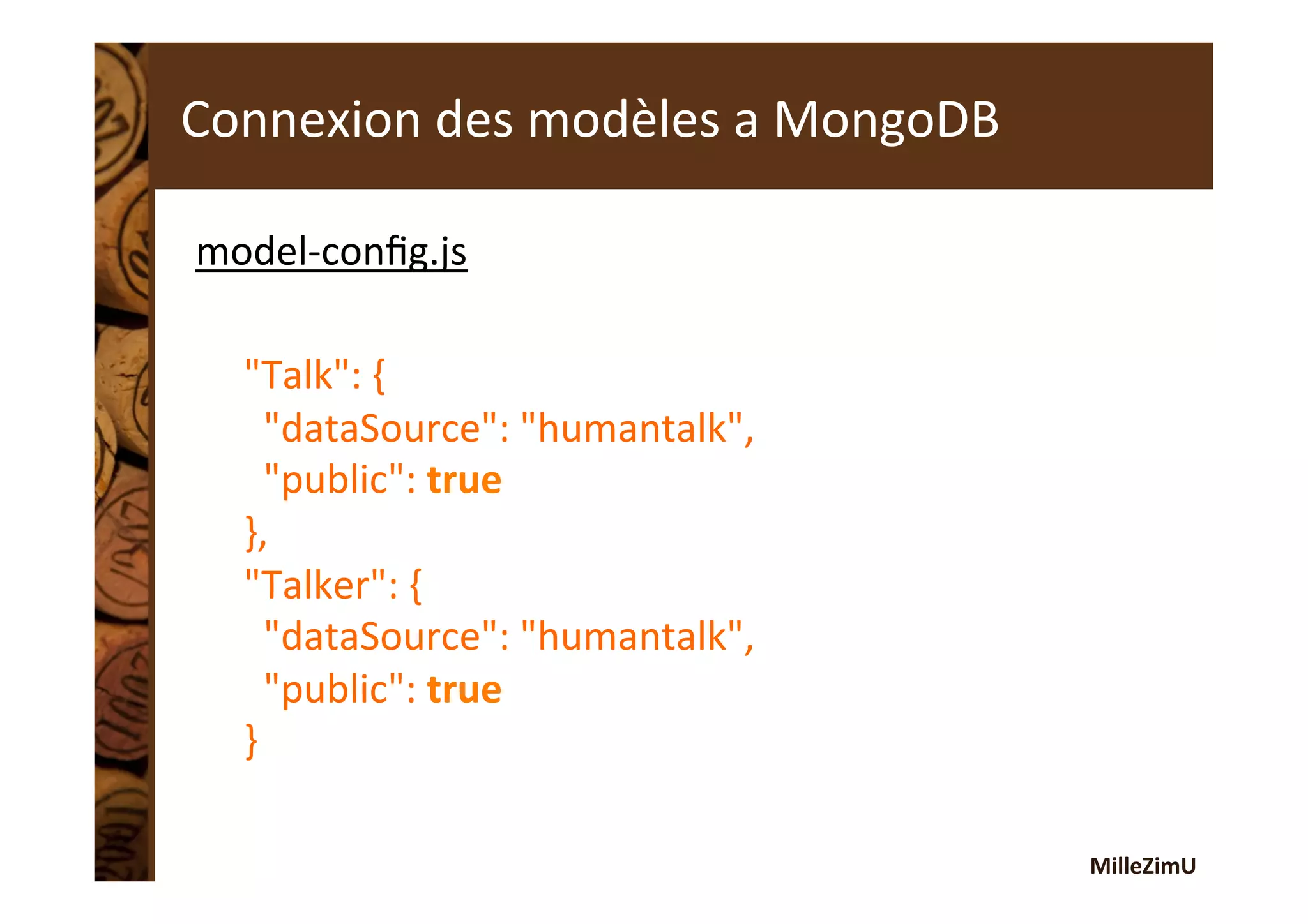 MilleZimU	
  
Connexion	
  des	
  modèles	
  a	
  MongoDB	
  
model-­‐conﬁg.js	
  
	
  
"Talk":	
  {	
  
	
  	
  "dataSource":	
  "humantalk",	
  
	
  	
  "public":	
  true	
  
},	
  
"Talker":	
  {	
  
	
  	
  "dataSource":	
  "humantalk",	
  
	
  	
  "public":	
  true	
  
}	
  
 
