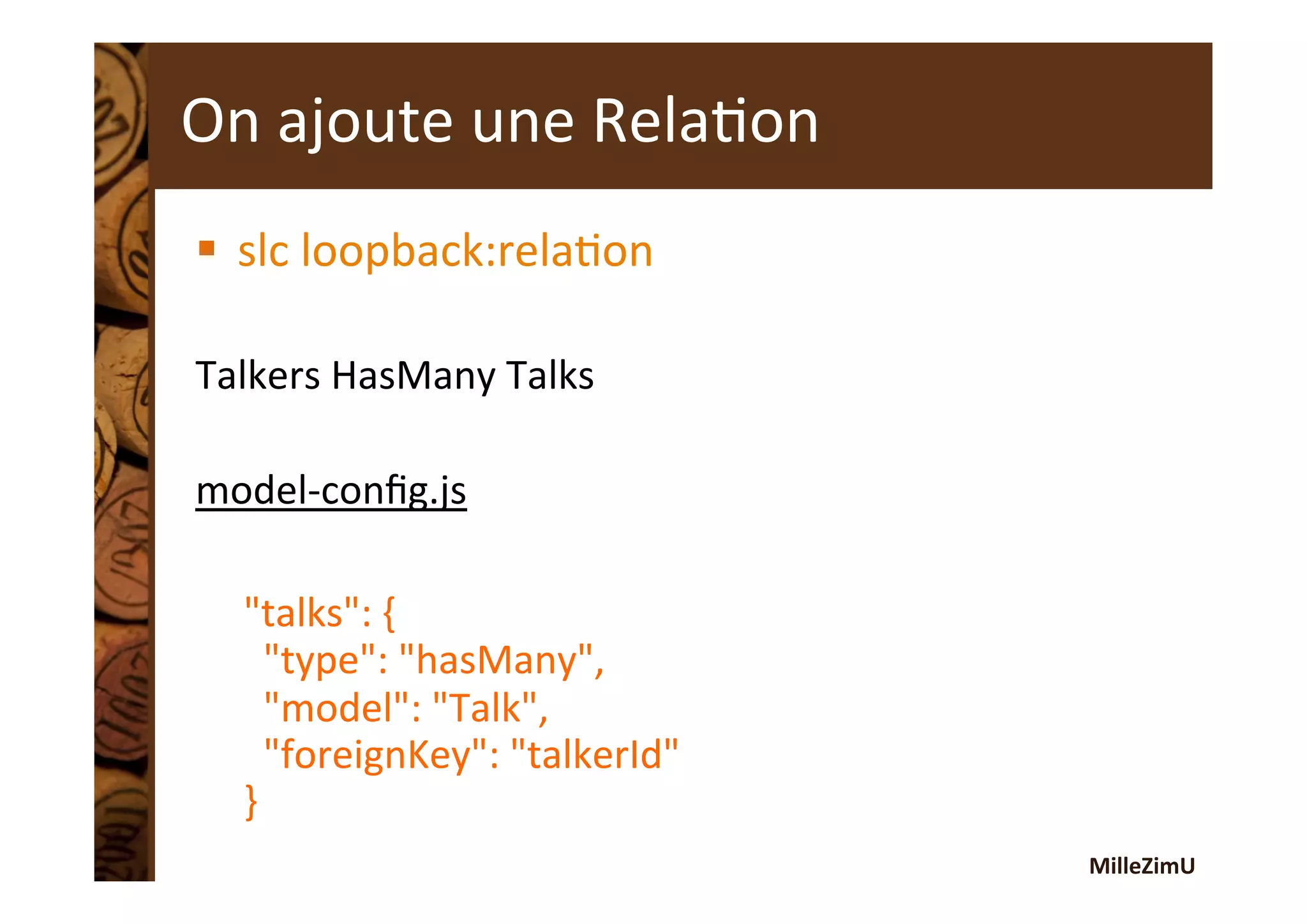 MilleZimU	
  
On	
  ajoute	
  une	
  RelaRon	
  
§  slc	
  loopback:relaRon	
  
Talkers	
  HasMany	
  Talks	
  
	
  
model-­‐conﬁg.js	
  
"talks":	
  {	
  
	
  	
  "type":	
  "hasMany",	
  
	
  	
  "model":	
  "Talk",	
  
	
  	
  "foreignKey":	
  "talkerId"	
  
}	
  
 
