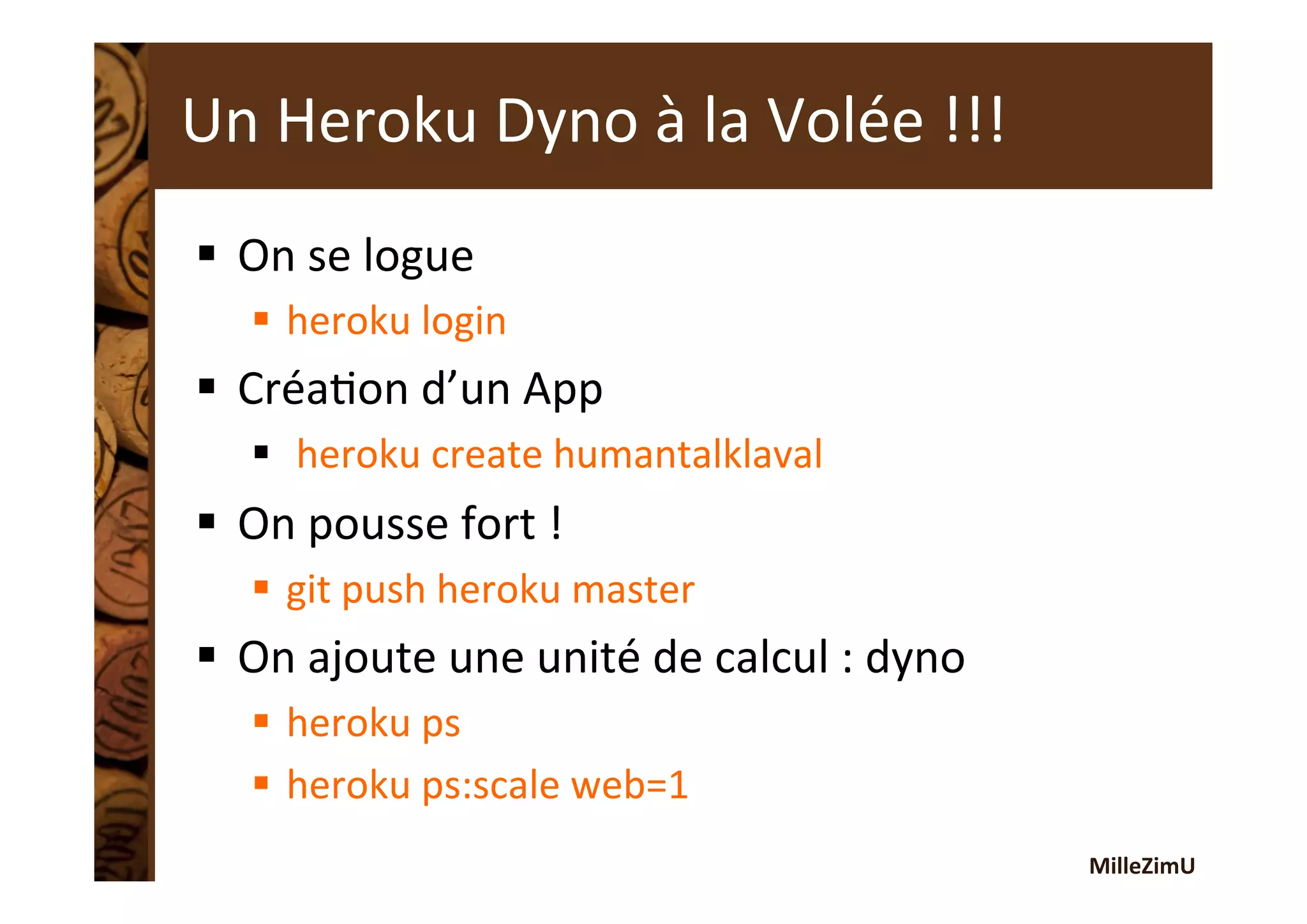 MilleZimU	
  
Un	
  Heroku	
  Dyno	
  à	
  la	
  Volée	
  !!!	
  
§  On	
  se	
  logue	
  
§  heroku	
  login	
  
§  CréaRon	
  d’un	
  App	
  
§  	
  heroku	
  create	
  humantalklaval	
  
§  On	
  pousse	
  fort	
  !	
  
§  git	
  push	
  heroku	
  master	
  
§  On	
  ajoute	
  une	
  unité	
  de	
  calcul	
  :	
  dyno	
  
§  heroku	
  ps	
  
§  heroku	
  ps:scale	
  web=1	
  
 