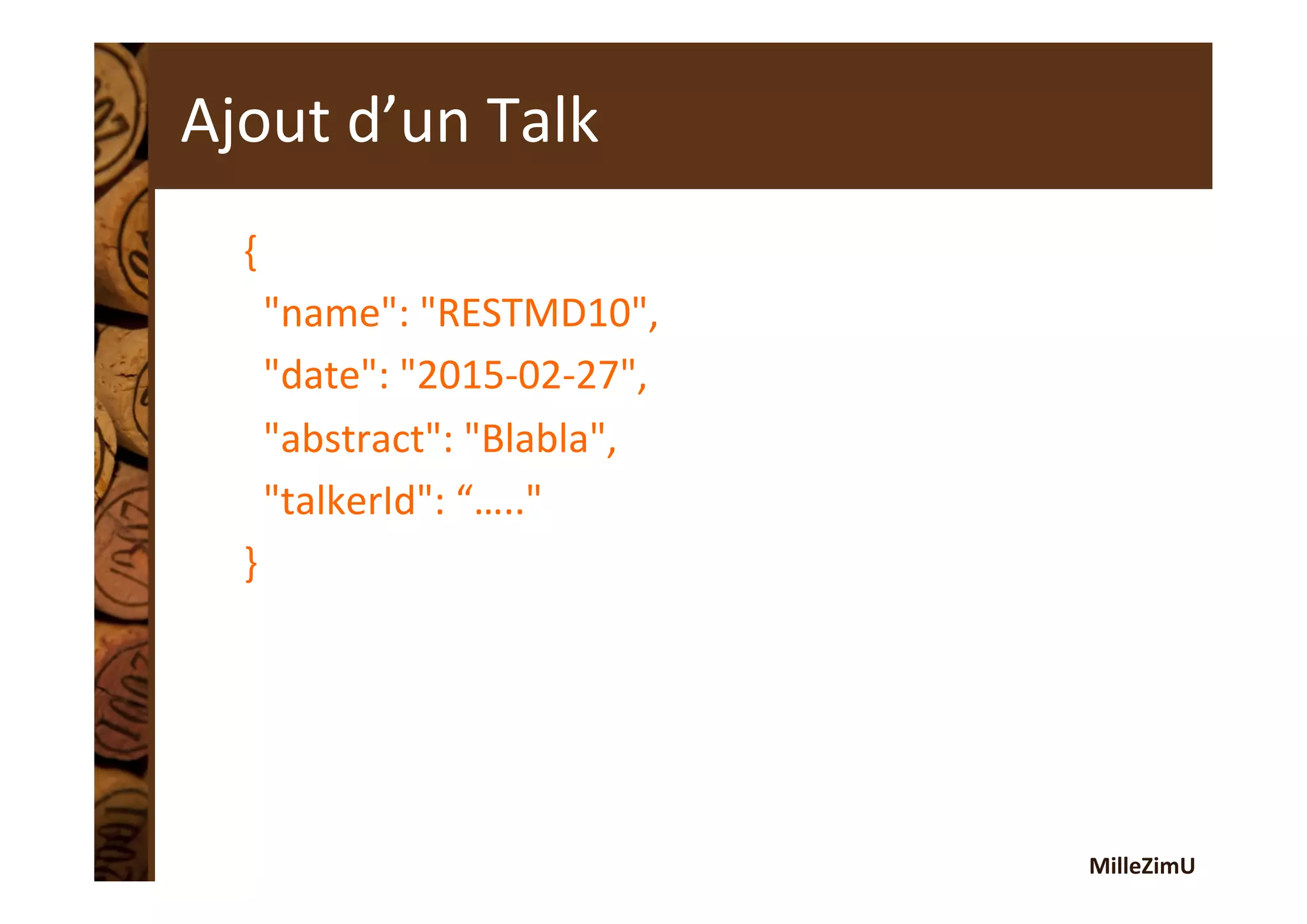 MilleZimU	
  
Ajout	
  d’un	
  Talk	
  
{	
  
	
  	
  "name":	
  "RESTMD10",	
  
	
  	
  "date":	
  "2015-­‐02-­‐27",	
  
	
  	
  "abstract":	
  "Blabla",	
  
	
  	
  "talkerId":	
  “….."	
  
}	
  
 