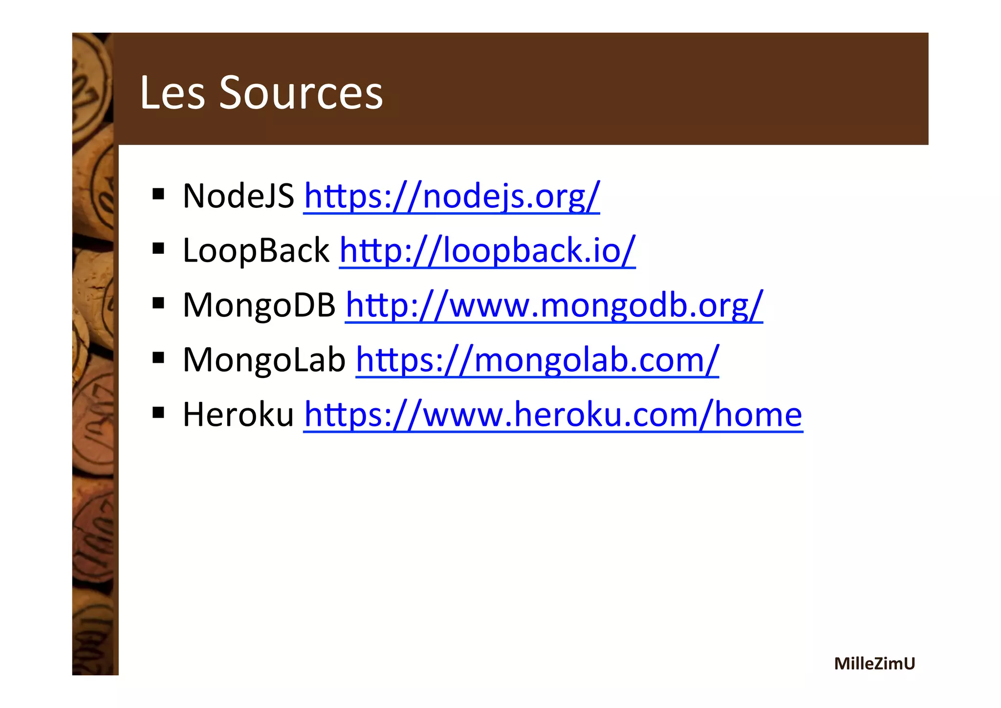 MilleZimU	
  
Les	
  Sources	
  
§  NodeJS	
  htps://nodejs.org/	
  	
  
§  LoopBack	
  htp://loopback.io/	
  	
  
§  MongoDB	
  htp://www.mongodb.org/	
  	
  
§  MongoLab	
  htps://mongolab.com/	
  	
  
§  Heroku	
  htps://www.heroku.com/home	
  	
  
 