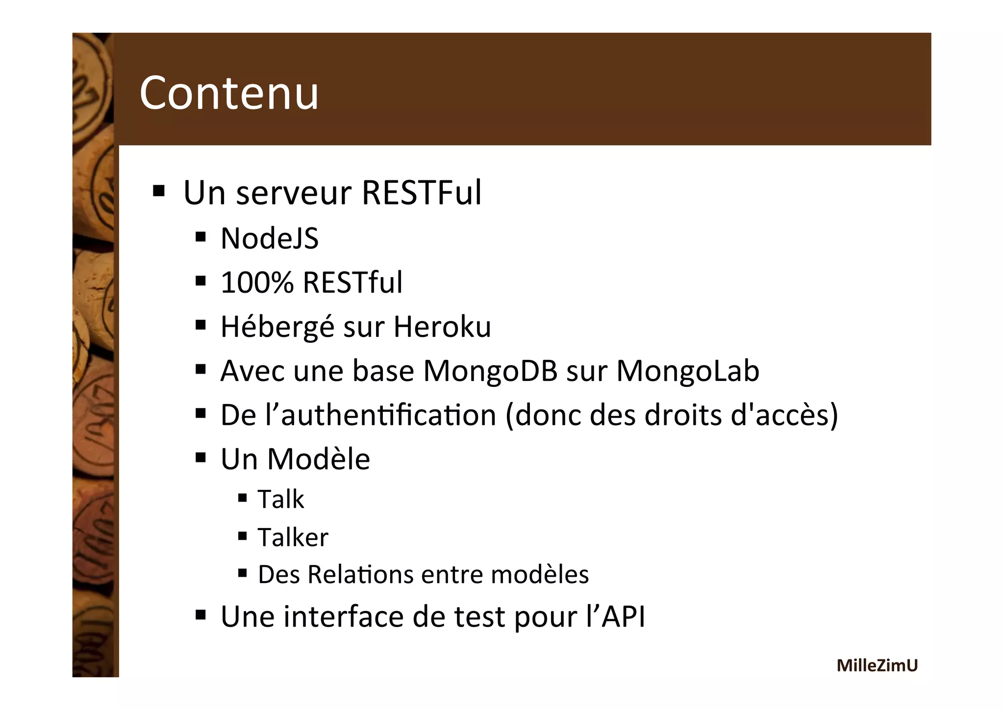 MilleZimU	
  
Contenu	
  
§  Un	
  serveur	
  RESTFul	
  
§  NodeJS	
  
§  100%	
  RESTful	
  
§  Hébergé	
  sur	
  Heroku	
  
§  Avec	
  une	
  base	
  MongoDB	
  sur	
  MongoLab	
  
§  De	
  l’authenRﬁcaRon	
  (donc	
  des	
  droits	
  d'accès)	
  
§  Un	
  Modèle	
  	
  
§  Talk	
  
§  Talker	
  
§  Des	
  RelaRons	
  entre	
  modèles	
  
§  Une	
  interface	
  de	
  test	
  pour	
  l’API	
  
 