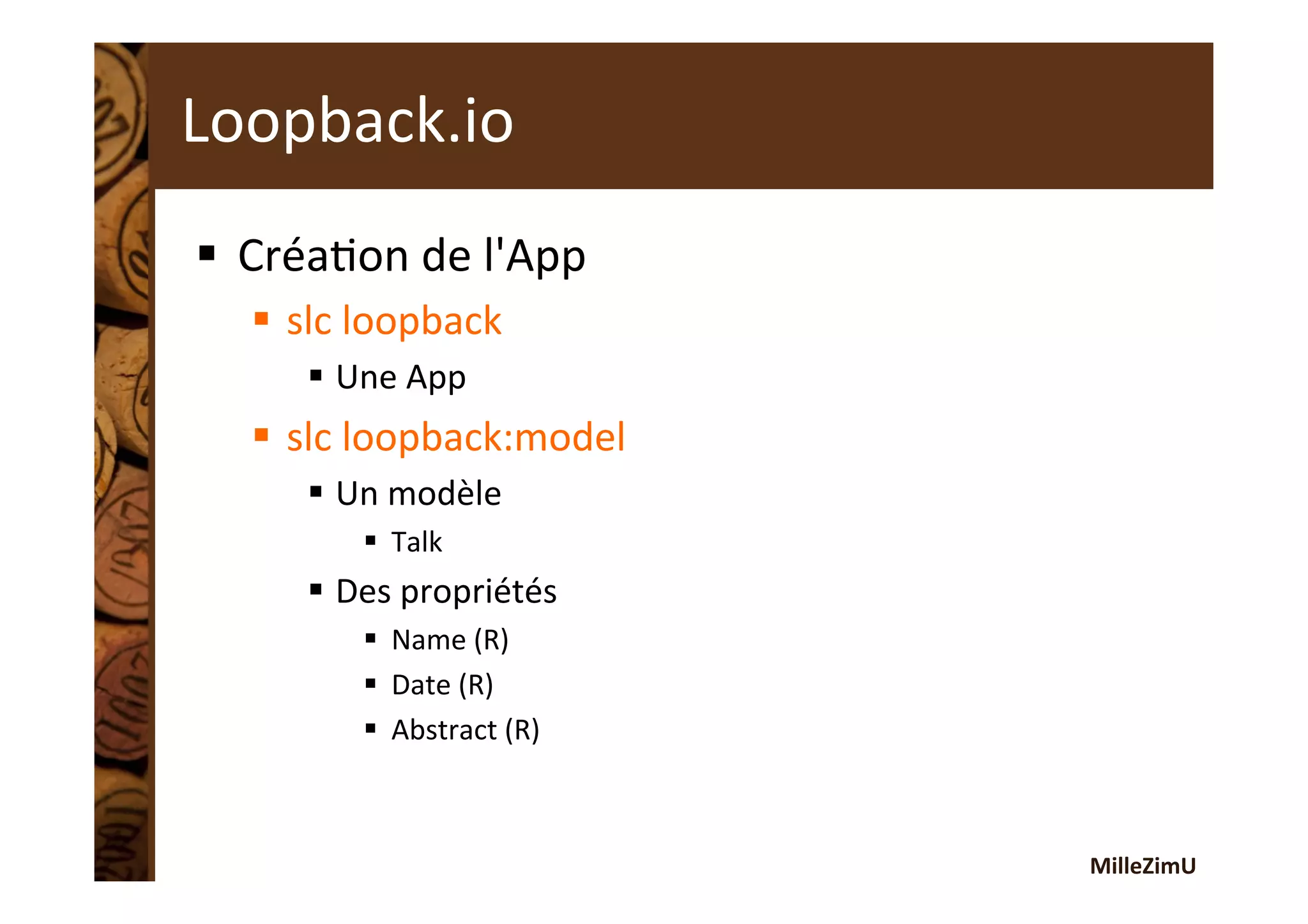 MilleZimU	
  
Loopback.io	
  
§  CréaRon	
  de	
  l'App	
  
§  slc	
  loopback	
  
§  Une	
  App	
  
§  slc	
  loopback:model	
  
§  Un	
  modèle	
  
§  Talk	
  
§  Des	
  propriétés	
  
§  Name	
  (R)	
  
§  Date	
  (R)	
  
§  Abstract	
  (R)	
  
 