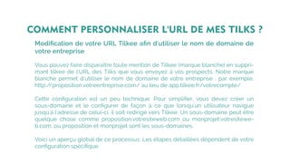 Modiﬁcation de votre URL Tilkee aﬁn d'utiliser le nom de domaine de
votre entreprise
Vous pouvez faire disparaître toute mention de Tilkee (marque blanche) en suppri-
mant tilkee de l'URL des Tilks que vous envoyez à vos prospects. Notre marque
blanche permet d'utiliser le nom de domaine de votre entreprise : par exemple,
http://proposition.votreentreprise.com/ au lieu de app.tilkee.fr/votrecompte/.
Cette conﬁguration est un peu technique. Pour simpliﬁer, vous devez créer un
sous-domaine et le conﬁgurer de façon à ce que lorsqu'un utilisateur navigue
jusqu'à l'adresse de celui-ci, il soit redirigé vers Tilkee. Un sous-domaine peut être
quelque chose comme proposition.votresiteweb.com ou monprojet.votresitewe-
b.com, où proposition et monprojet sont les sous-domaines.
Voici un aperçu global de ce processus. Les étapes détaillées dépendent de votre
conﬁguration spéciﬁque.
COMMENT PERSONNALISER L'URL DE MES TILKS ?
 