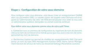 Pour conﬁgurer votre sous-domaine, vous devez créer un enregistrement CNAME
dans vos paramètres DNS. La société auprès de laquelle votre domaine est enre-
gistré ou l'administrateur de votre site Web devrait pouvoir vous aider. Si vous avez
un administrateur système, demandez-lui conseil avant de continuer.
Pour déﬁnir votre sous-domaine comme alias de votre outil Tilkee :
1- Connectez-vous au panneau de conﬁguration du registraire de nom de domaine.
Utilisez le nom de connexion et le mot de passe que vous avez créés lors de l'enre-
gistrement du nom de domaine.
2- Recherchez l'option qui permet de modiﬁer les enregistrements DNS. Elle peut
porter un nom du type DNS Management (Gestion DNS), Name Server Manage-
ment (Gestion de serveur de noms) ou Advanced Settings (Paramètres avancés).
Etape 1 : Conﬁguration de votre sous-domaine
 