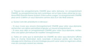 3- Trouvez les enregistrements CNAME pour votre domaine. Un enregistrement
CNAME, ou enregistrement de nom canonique, est un type d'alias utilisé par le sys-
tème DNS (Domain Name System). Entre autres usages, un enregistrement CNAME
peut servir à déﬁnir un sous-domaine comme alias d'un site Web externe.
4- Suivez l'une des procédures ci-dessous :
- Si vous n'avez pas encore d'enregistrement CNAME pour votre sous-domaine,
recherchez une option permettant d'ajouter un nouvel enregistrement.
- Si vous avez déjà un enregistrement CNAME pour votre sous-domaine, recher-
chez une option permettant de modiﬁer l'enregistrement.
5- Faites en sorte que la destination du CNAME de votre sous-domaine (aﬃché
dans le champ Destination dans l'exemple ci-dessous) pointe vers tilkee.he-
rokuapp.comL'interface et la terminologie peuvent varier selon le registraire utilisé,
mais les concepts restent les mêmes.
 