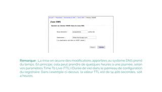 Remarque : La mise en œuvre des modiﬁcations apportées au système DNS prend
du temps. En principe, cela peut prendre de quelques heures à une journée, selon
vos paramètres Time To Live (TTL) (Durée de vie) dans le panneau de conﬁguration
du registraire. Dans l'exemple ci-dessus, la valeur TTL est de 14 400 secondes, soit
4 heures.
 