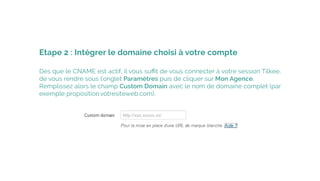 Dès que le CNAME est actif, il vous suﬃt de vous connecter à votre session Tilkee,
de vous rendre sous l'onglet Paramètres puis de cliquer sur Mon Agence.
Remplissez alors le champ Custom Domain avec le nom de domaine complet (par
exemple proposition.votresiteweb.com).
Etape 2 : Intégrer le domaine choisi à votre compte
 