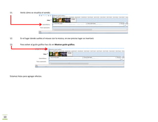 11.        Verás cómo se visualiza el sonido:




     12.        En el lugar donde sueltes el mouse con la música, en ese preciso lugar se insertará.

     13.        Para volver al guión gráfico haz clic en Mostrar guión gráfico.




     Estamos listos para agregar efectos.




10
 