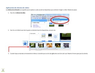 Aplicación de efectos de video
     Los efectos de animación son aquellos que se aplican a cada una de las dispositivas que contienen imagen o video. Realiza los pasos:

         1. Haz clic en efectos de video.




         2. Haz clic en el efecto que más te guste y arrástralo hacia las diapositivas, una por una




         3. Cuando hayas arrastrado correctamente el efecto, la estrella que era de color gris ahora será de color azul. Repite el mismo paso para las demás.




12
 