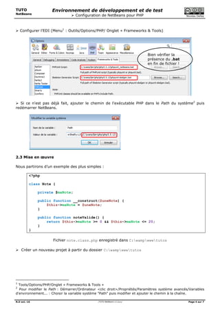 TUTO
NetBeans
Environnement de développement et de test
 Configuration de NetBeans pour PHP Nicolas Defaÿ
N.D oct.-16 /TUTO NetBeans v4.4.docx/ Page 4 sur 7
 Configurer l’EDI (Menu1
: Outils/Options/PHP/ Onglet « Frameworks & Tools)
 Si ce n'est pas déjà fait, ajouter le chemin de l'exécutable PHP dans le Path du système2
puis
redémarrer NetBeans.
2.3 Mise en œuvre
Nous partirons d’un exemple des plus simples :
<?php
class Note {
private $maNote;
public function __construct($uneNote) {
$this->maNote = $uneNote;
}
public function noteValide() {
return $this->maNote >= 0 && $this->maNote <= 20;
}
}
Fichier note.class.php enregistré dans C:wampwwwtutos
 Créer un nouveau projet à partir du dossier C:wampwwwtutos
1
Tools/Options/PHP/Onglet « Frameworks & Tools »
2
Pour modifier le Path : Démarrer/Ordinateur <clic droit>/Propriétés/Paramètres système avancés/Variables
d'environnement... : Choisir la variable système "Path" puis modifier et ajouter le chemin à la chaîne.
Bien vérifier la
présence du .bat
en fin de fichier !
 
