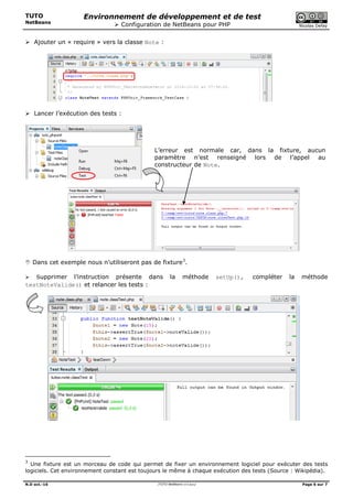TUTO
NetBeans
Environnement de développement et de test
 Configuration de NetBeans pour PHP Nicolas Defaÿ
N.D oct.-16 /TUTO NetBeans v4.4.docx/ Page 6 sur 7
 Ajouter un « require » vers la classe Note :
 Lancer l’exécution des tests :
L’erreur est normale car, dans la fixture, aucun
paramètre n’est renseigné lors de l’appel au
constructeur de Note.
 Dans cet exemple nous n’utiliseront pas de fixture3
.
 Supprimer l’instruction présente dans la méthode setUp(), compléter la méthode
testNoteValide() et relancer les tests :
3
Une fixture est un morceau de code qui permet de fixer un environnement logiciel pour exécuter des tests
logiciels. Cet environnement constant est toujours le même à chaque exécution des tests (Source : Wikipédia).
 