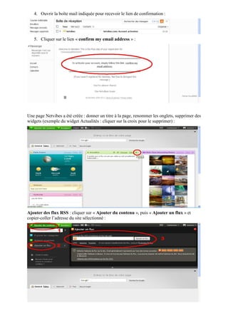 4. Ouvrir la boîte mail indiquée pour recevoir le lien de confirmation :




   5. Cliquer sur le lien « confirm my email address » :




Une page Netvibes a été créée : donner un titre à la page, renommer les onglets, supprimer des
widgets (exemple du widget Actualités : cliquer sur la croix pour le supprimer) :




Ajouter des flux RSS : cliquer sur « Ajouter du contenu », puis « Ajouter un flux » et
copier-coller l’adresse du site sélectionné :
 