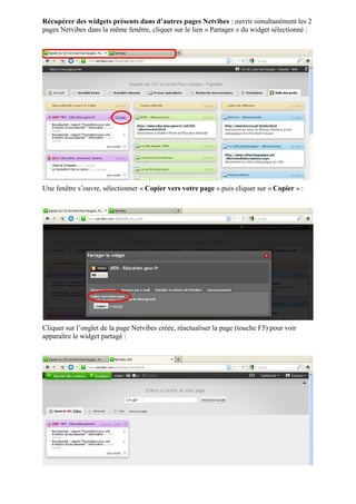 Récupérer des widgets présents dans d’autres pages Netvibes : ouvrir simultanément les 2
pages Netvibes dans la même fenêtre, cliquer sur le lien « Partager » du widget sélectionné :




Une fenêtre s’ouvre, sélectionner « Copier vers votre page » puis cliquer sur « Copier » :




Cliquer sur l’onglet de la page Netvibes créée, réactualiser la page (touche F5) pour voir
apparaître le widget partagé :
 