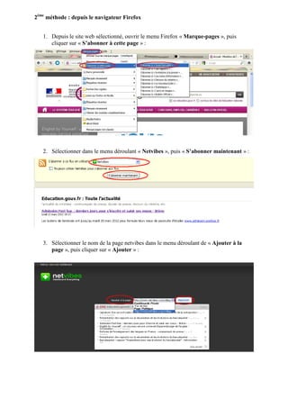 2ème méthode : depuis le navigateur Firefox


   1. Depuis le site web sélectionné, ouvrir le menu Firefox « Marque-pages », puis
      cliquer sur « S’abonner à cette page » :




   2. Sélectionner dans le menu déroulant « Netvibes », puis « S’abonner maintenant » :




   3. Sélectionner le nom de la page netvibes dans le menu déroulant de « Ajouter à la
      page », puis cliquer sur « Ajouter » :
 