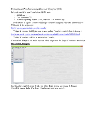 Un tutorial sur OpenDoorLogistics (désormais désigné par ODL)
Pré requis matériels pour l’installation d’ODL sont :
 4 GB RAM ;
 Dual processor CPU ;
 Windows operating system (Vista, Windows 7 or Windows 8) ;
Pour installer le logiciel ; veuillez télécharger la version adéquate avec votre système (32 ou
64) à partir le lien ci-dessous :
http://www.opendoorlogistics.com/downloads/
Vérifiez la présence de JDK de Java, si non, veuillez l’installer à partir le lien ci-dessous :
http://www.oracle.com/technetwork/java/javase/downloads/jdk8-downloads-2133151.html
Vérifiez la présence de Excel si non veuillez l’installer.
L’installation du logiciel est fluide, veuillez suivre uniquement les étapes d’assistant d’installation.
Présentation du logiciel
Pour travailler avec le logiciel, il fallait un fichier Excel comme une source de données.
(Considéré chaque feuille d’un fichier Excel comme une table source).
 