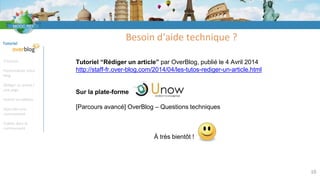Tutoriel
S’inscrire
Personnaliser votre
blog
Rédiger un article /
une page
Insérer un tableau
Rejoindre une
communauté
Publier dans la
communauté
Besoin d‘aide technique ?
10
Tutoriel “Rédiger un article” par OverBlog, publié le 4 Avril 2014
http://staff-fr.over-blog.com/2014/04/les-tutos-rediger-un-article.html
Sur la plate-forme
[Parcours avancé] OverBlog – Questions techniques
À très bientôt !
 