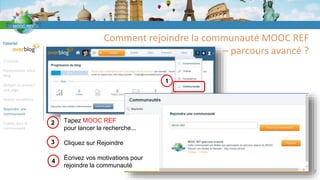Tutoriel
S’inscrire
Personnaliser votre
blog
Rédiger un article /
une page
Insérer un tableau
Rejoindre une
communauté
Publier dans la
communauté
Comment rejoindre la communauté MOOC REF
– parcours avancé ?
7
1
2 Tapez MOOC REF
pour lancer la recherche...
Cliquez sur Rejoindre
Écrivez vos motivations pour
rejoindre la communauté
3
4
 