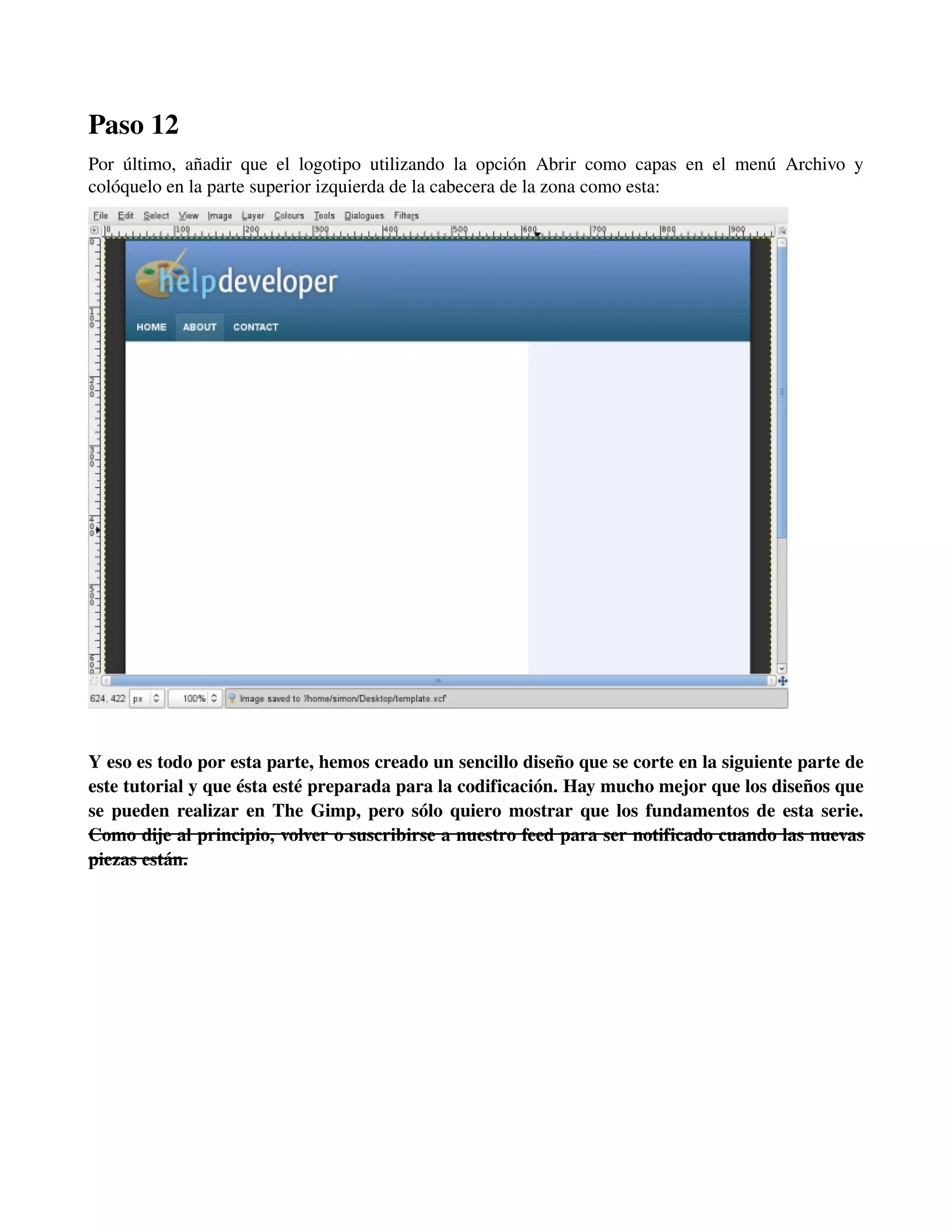 Paso 12 
Por último, añadir que el logotipo utilizando la opción Abrir como capas en el menú Archivo y 
colóquelo en la parte superior izquierda de la cabecera de la zona como esta: 
­­­Y 
eso es todo por esta parte, hemos creado un sencillo diseño que se corte en la siguiente parte de 
este tutorial y que ésta esté preparada para la codificación. Hay mucho mejor que los diseños que 
se pueden realizar en The Gimp, pero sólo quiero mostrar que los fundamentos de esta serie. 
Como dije al principio, volver o suscribirse a nuestro feed para ser notificado cuando las nuevas 
piezas están. 
 