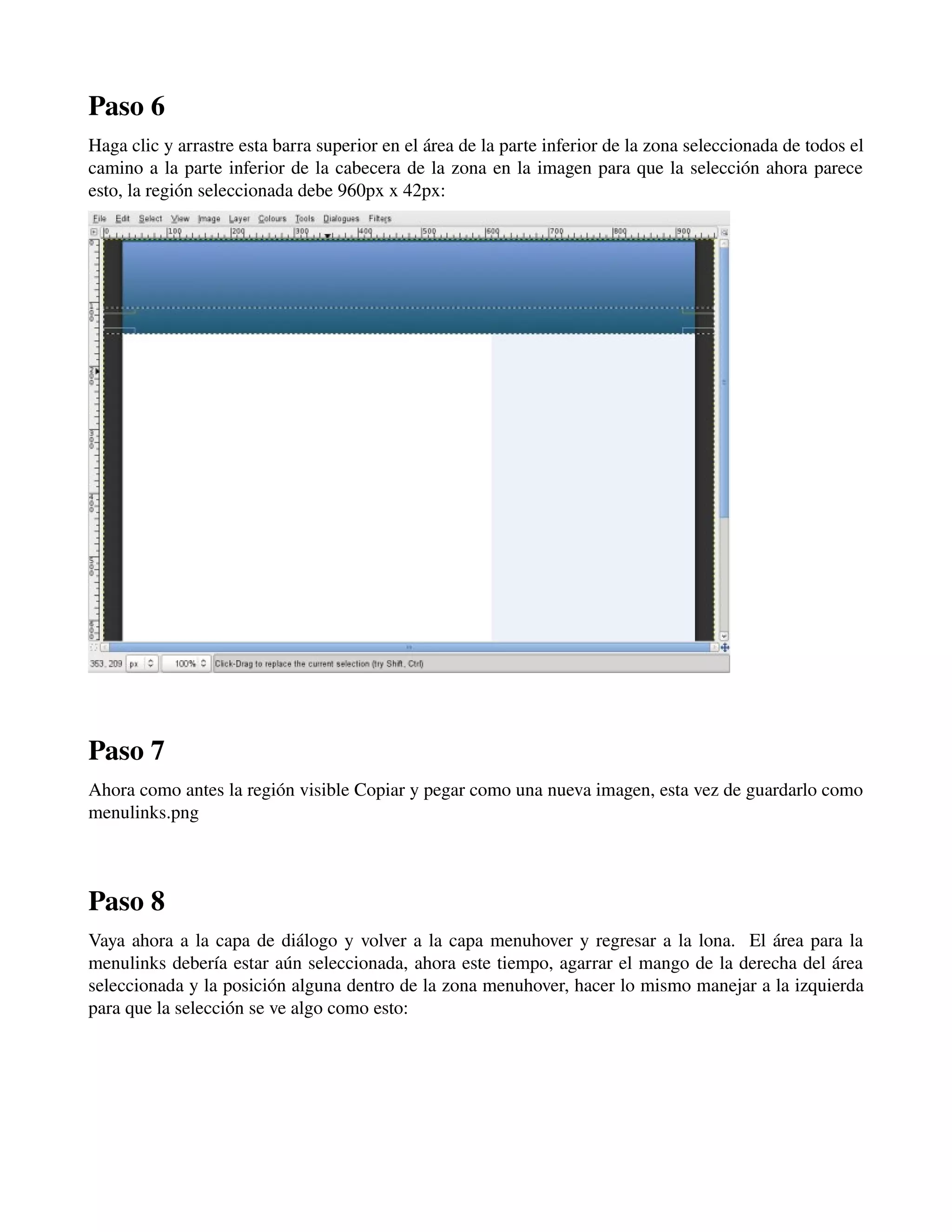 Paso 6 
Haga clic y arrastre esta barra superior en el área de la parte inferior de la zona seleccionada de todos el 
camino a la parte inferior de la cabecera de la zona en la imagen para que la selección ahora parece 
esto, la región seleccionada debe 960px x 42px: 
­­­Paso 
7 
Ahora como antes la región visible Copiar y pegar como una nueva imagen, esta vez de guardarlo como 
menulinks.png 
­­­Paso 
8 
Vaya ahora a la capa de diálogo y volver a la capa menuhover y regresar a la lona. El área para la 
menulinks debería estar aún seleccionada, ahora este tiempo, agarrar el mango de la derecha del área 
seleccionada y la posición alguna dentro de la zona menuhover, hacer lo mismo manejar a la izquierda 
para que la selección se ve algo como esto: 
 