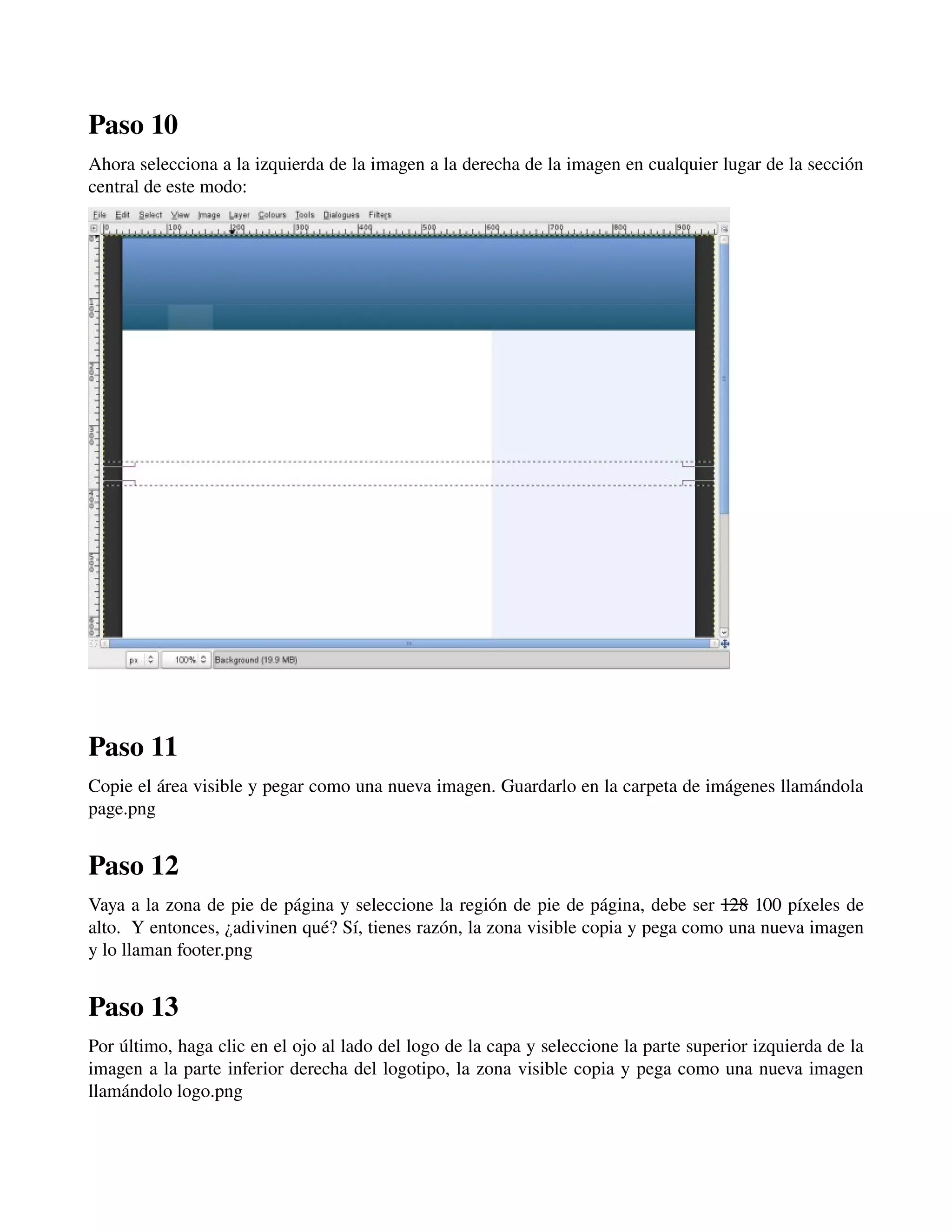 Paso 10 
Ahora selecciona a la izquierda de la imagen a la derecha de la imagen en cualquier lugar de la sección 
central de este modo: 
­­­Paso 
11 
Copie el área visible y pegar como una nueva imagen. Guardarlo en la carpeta de imágenes llamándola 
page.png 
Paso 12 
Vaya a la zona de pie de página y seleccione la región de pie de página, debe ser 128 100 píxeles de 
alto. Y entonces, ¿adivinen qué? Sí, tienes razón, la zona visible copia y pega como una nueva imagen 
y lo llaman footer.png 
Paso 13 
Por último, haga clic en el ojo al lado del logo de la capa y seleccione la parte superior izquierda de la 
imagen a la parte inferior derecha del logotipo, la zona visible copia y pega como una nueva imagen 
llamándolo logo.png 
­­­ 
 