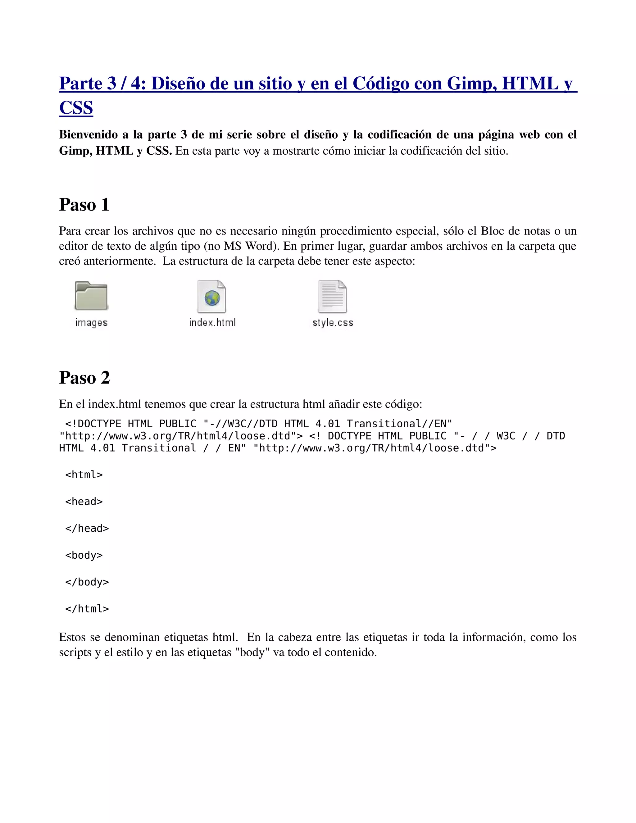 Parte 3 / 4: Diseño de un sitio y en el Código con Gimp, HTML y 
CSS 
Bienvenido a la parte 3 de mi serie sobre el diseño y la codificación de una página web con el 
Gimp, HTML y CSS. En esta parte voy a mostrarte cómo iniciar la codificación del sitio. 
Paso 1 
Para crear los archivos que no es necesario ningún procedimiento especial, sólo el Bloc de notas o un 
editor de texto de algún tipo (no MS Word). En primer lugar, guardar ambos archivos en la carpeta que 
creó anteriormente. La estructura de la carpeta debe tener este aspecto: 
Paso 2 
En el index.html tenemos que crear la estructura html añadir este código: 
<!DOCTYPE HTML PUBLIC "-//W3C//DTD HTML 4.01 Transitional//EN" 
"http://www.w3.org/TR/html4/loose.dtd"> <! DOCTYPE HTML PUBLIC "- / / W3C / / DTD 
HTML 4.01 Transitional / / EN" "http://www.w3.org/TR/html4/loose.dtd"> 
<html> 
<head> 
</head> 
<body> 
</body> 
</html> 
Estos se denominan etiquetas html. En la cabeza entre las etiquetas ir toda la información, como los 
scripts y el estilo y en las etiquetas "body" va todo el contenido. 
­­­ 
 