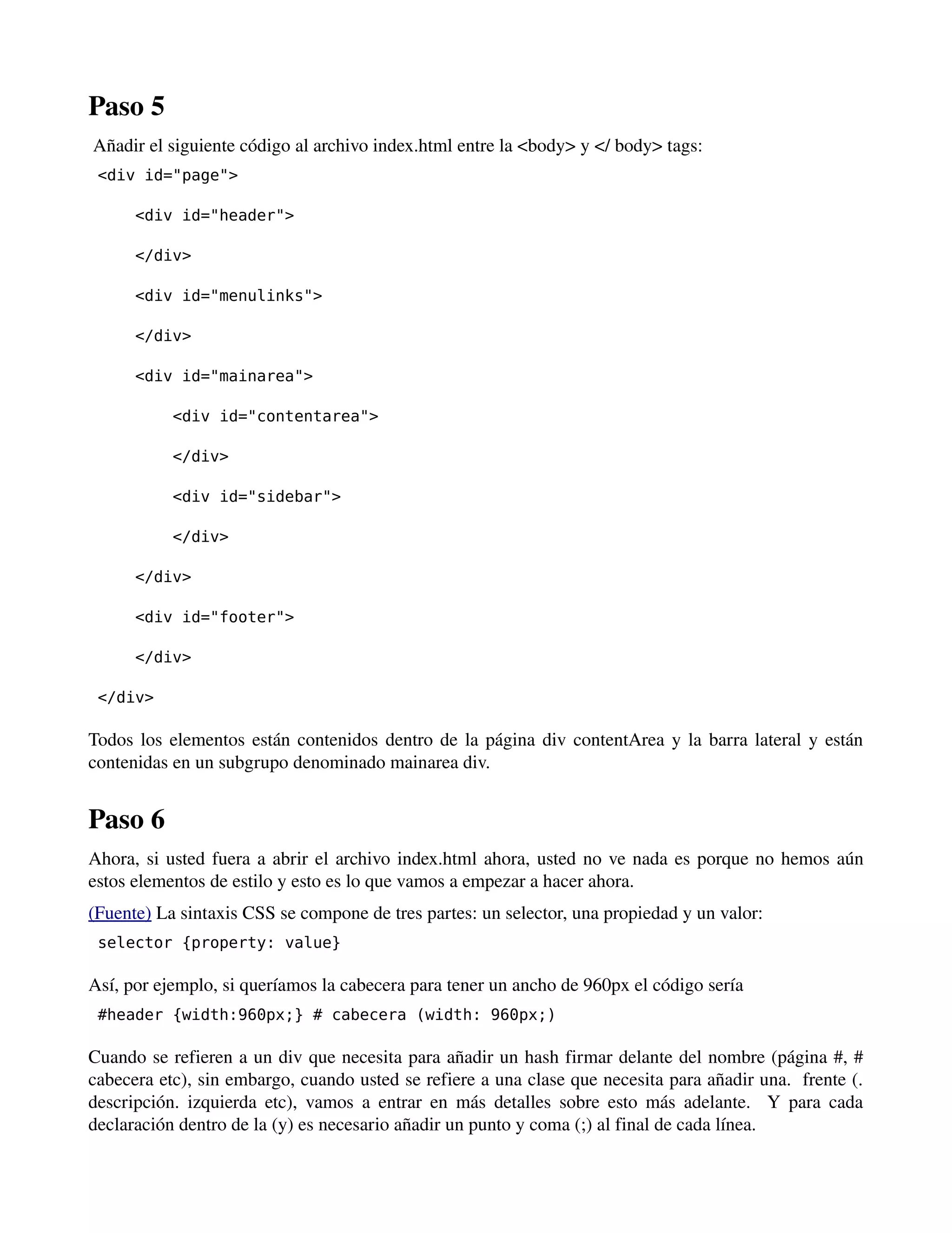 Paso 5 
Añadir el siguiente código al archivo index.html entre la <body> y </ body> tags: 
<div id="page"> 
<div id="header"> 
</div> 
<div id="menulinks"> 
</div> 
<div id="mainarea"> 
<div id="contentarea"> 
</div> 
<div id="sidebar"> 
</div> 
</div> 
<div id="footer"> 
</div> 
</div> 
Todos los elementos están contenidos dentro de la página div contentArea y la barra lateral y están 
contenidas en un subgrupo denominado mainarea div. 
Paso 6 
Ahora, si usted fuera a abrir el archivo index.html ahora, usted no ve nada es porque no hemos aún 
estos elementos de estilo y esto es lo que vamos a empezar a hacer ahora. 
(Fuente) La sintaxis CSS se compone de tres partes: un selector, una propiedad y un valor: 
selector {property: value} 
Así, por ejemplo, si queríamos la cabecera para tener un ancho de 960px el código sería 
#header {width:960px;} # cabecera (width: 960px;) 
Cuando se refieren a un div que necesita para añadir un hash firmar delante del nombre (página #, # 
cabecera etc), sin embargo, cuando usted se refiere a una clase que necesita para añadir una. frente (. 
descripción. izquierda etc), vamos a entrar en más detalles sobre esto más adelante. Y para cada 
declaración dentro de la (y) es necesario añadir un punto y coma (;) al final de cada línea. 
 