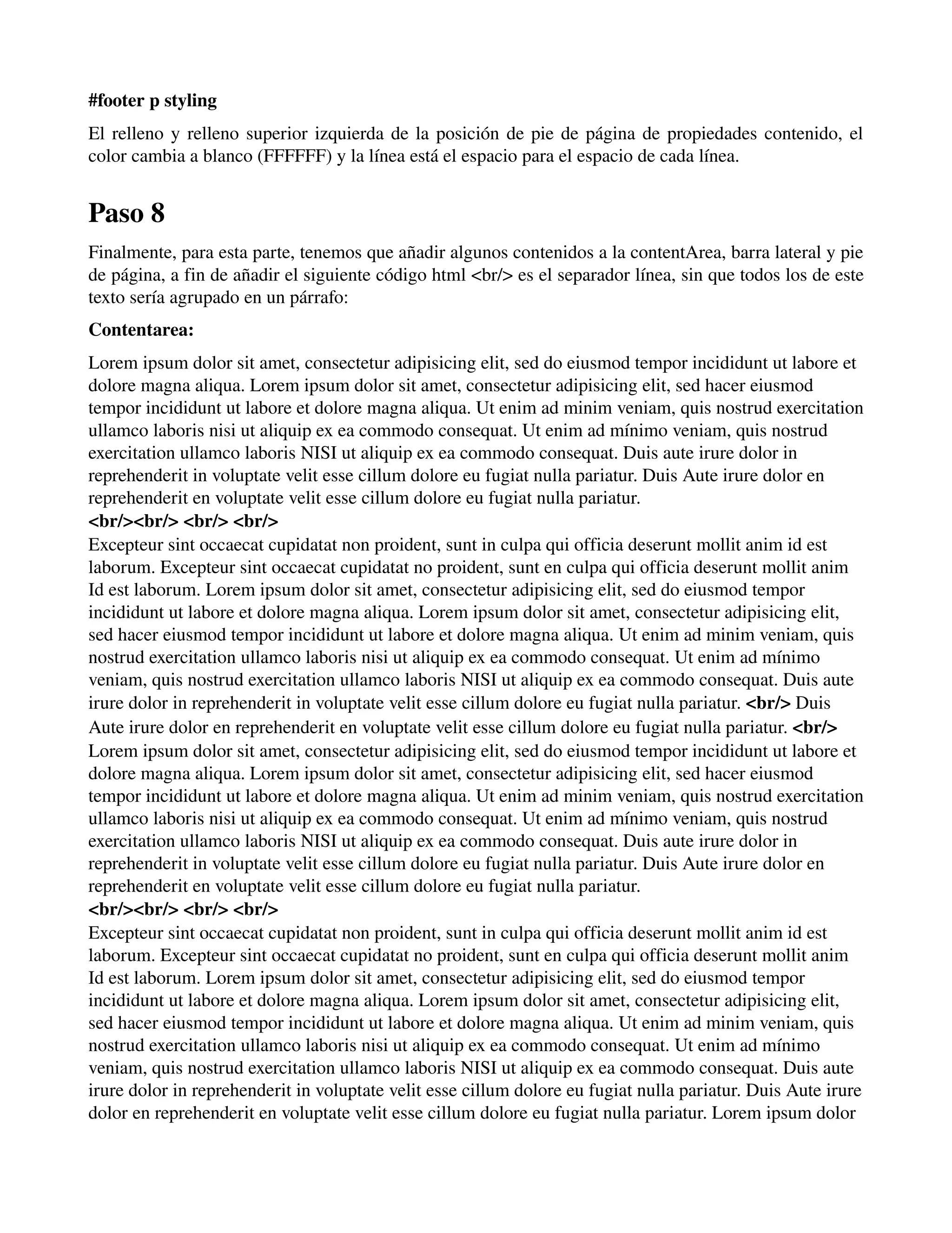 #footer p styling 
El relleno y relleno superior izquierda de la posición de pie de página de propiedades contenido, el 
color cambia a blanco (FFFFFF) y la línea está el espacio para el espacio de cada línea. 
Paso 8 
Finalmente, para esta parte, tenemos que añadir algunos contenidos a la contentArea, barra lateral y pie 
de página, a fin de añadir el siguiente código html <br/> es el separador línea, sin que todos los de este 
texto sería agrupado en un párrafo: 
Contentarea: 
Lorem ipsum dolor sit amet, consectetur adipisicing elit, sed do eiusmod tempor incididunt ut labore et 
dolore magna aliqua. Lorem ipsum dolor sit amet, consectetur adipisicing elit, sed hacer eiusmod 
tempor incididunt ut labore et dolore magna aliqua. Ut enim ad minim veniam, quis nostrud exercitation 
ullamco laboris nisi ut aliquip ex ea commodo consequat. Ut enim ad mínimo veniam, quis nostrud 
exercitation ullamco laboris NISI ut aliquip ex ea commodo consequat. Duis aute irure dolor in 
reprehenderit in voluptate velit esse cillum dolore eu fugiat nulla pariatur. Duis Aute irure dolor en 
reprehenderit en voluptate velit esse cillum dolore eu fugiat nulla pariatur. 
<br/><br/> <br/> <br/> 
Excepteur sint occaecat cupidatat non proident, sunt in culpa qui officia deserunt mollit anim id est 
laborum. Excepteur sint occaecat cupidatat no proident, sunt en culpa qui officia deserunt mollit anim 
Id est laborum. Lorem ipsum dolor sit amet, consectetur adipisicing elit, sed do eiusmod tempor 
incididunt ut labore et dolore magna aliqua. Lorem ipsum dolor sit amet, consectetur adipisicing elit, 
sed hacer eiusmod tempor incididunt ut labore et dolore magna aliqua. Ut enim ad minim veniam, quis 
nostrud exercitation ullamco laboris nisi ut aliquip ex ea commodo consequat. Ut enim ad mínimo 
veniam, quis nostrud exercitation ullamco laboris NISI ut aliquip ex ea commodo consequat. Duis aute 
irure dolor in reprehenderit in voluptate velit esse cillum dolore eu fugiat nulla pariatur. <br/> Duis 
Aute irure dolor en reprehenderit en voluptate velit esse cillum dolore eu fugiat nulla pariatur. <br/> 
Lorem ipsum dolor sit amet, consectetur adipisicing elit, sed do eiusmod tempor incididunt ut labore et 
dolore magna aliqua. Lorem ipsum dolor sit amet, consectetur adipisicing elit, sed hacer eiusmod 
tempor incididunt ut labore et dolore magna aliqua. Ut enim ad minim veniam, quis nostrud exercitation 
ullamco laboris nisi ut aliquip ex ea commodo consequat. Ut enim ad mínimo veniam, quis nostrud 
exercitation ullamco laboris NISI ut aliquip ex ea commodo consequat. Duis aute irure dolor in 
reprehenderit in voluptate velit esse cillum dolore eu fugiat nulla pariatur. Duis Aute irure dolor en 
reprehenderit en voluptate velit esse cillum dolore eu fugiat nulla pariatur. 
<br/><br/> <br/> <br/> 
Excepteur sint occaecat cupidatat non proident, sunt in culpa qui officia deserunt mollit anim id est 
laborum. Excepteur sint occaecat cupidatat no proident, sunt en culpa qui officia deserunt mollit anim 
Id est laborum. Lorem ipsum dolor sit amet, consectetur adipisicing elit, sed do eiusmod tempor 
incididunt ut labore et dolore magna aliqua. Lorem ipsum dolor sit amet, consectetur adipisicing elit, 
sed hacer eiusmod tempor incididunt ut labore et dolore magna aliqua. Ut enim ad minim veniam, quis 
nostrud exercitation ullamco laboris nisi ut aliquip ex ea commodo consequat. Ut enim ad mínimo 
veniam, quis nostrud exercitation ullamco laboris NISI ut aliquip ex ea commodo consequat. Duis aute 
irure dolor in reprehenderit in voluptate velit esse cillum dolore eu fugiat nulla pariatur. Duis Aute irure 
dolor en reprehenderit en voluptate velit esse cillum dolore eu fugiat nulla pariatur. Lorem ipsum dolor 
 