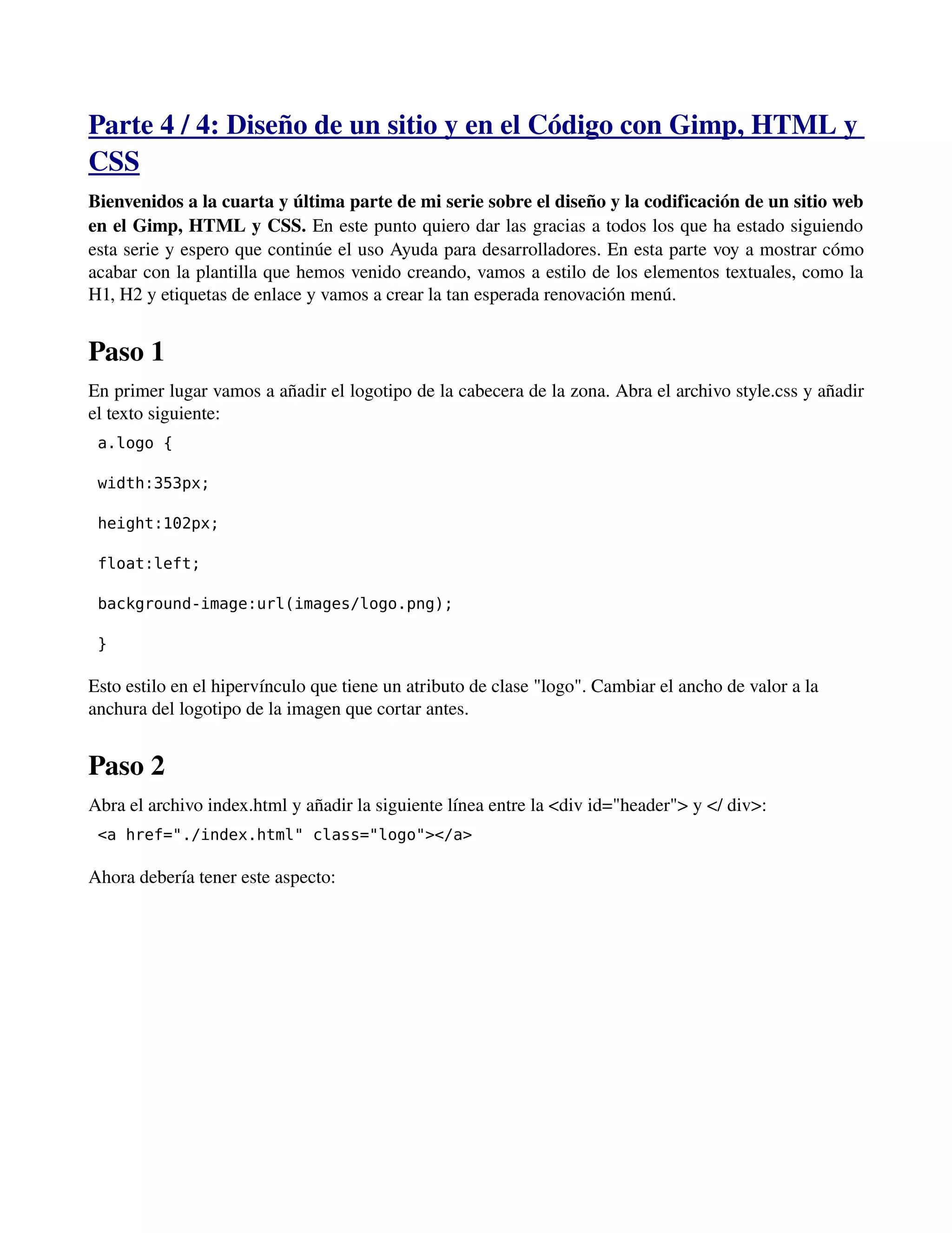Parte 4 / 4: Diseño de un sitio y en el Código con Gimp, HTML y 
CSS 
Bienvenidos a la cuarta y última parte de mi serie sobre el diseño y la codificación de un sitio web 
en el Gimp, HTML y CSS. En este punto quiero dar las gracias a todos los que ha estado siguiendo 
esta serie y espero que continúe el uso Ayuda para desarrolladores. En esta parte voy a mostrar cómo 
acabar con la plantilla que hemos venido creando, vamos a estilo de los elementos textuales, como la 
H1, H2 y etiquetas de enlace y vamos a crear la tan esperada renovación menú. 
Paso 1 
En primer lugar vamos a añadir el logotipo de la cabecera de la zona. Abra el archivo style.css y añadir 
el texto siguiente: 
a.logo { 
width:353px; 
height:102px; 
float:left; 
background-image:url(images/logo.png); 
} 
Esto estilo en el hipervínculo que tiene un atributo de clase "logo". Cambiar el ancho de valor a la 
anchura del logotipo de la imagen que cortar antes. 
Paso 2 
Abra el archivo index.html y añadir la siguiente línea entre la <div id="header"> y </ div>: 
<a href="./index.html" class="logo"></a> 
Ahora debería tener este aspecto: 
 