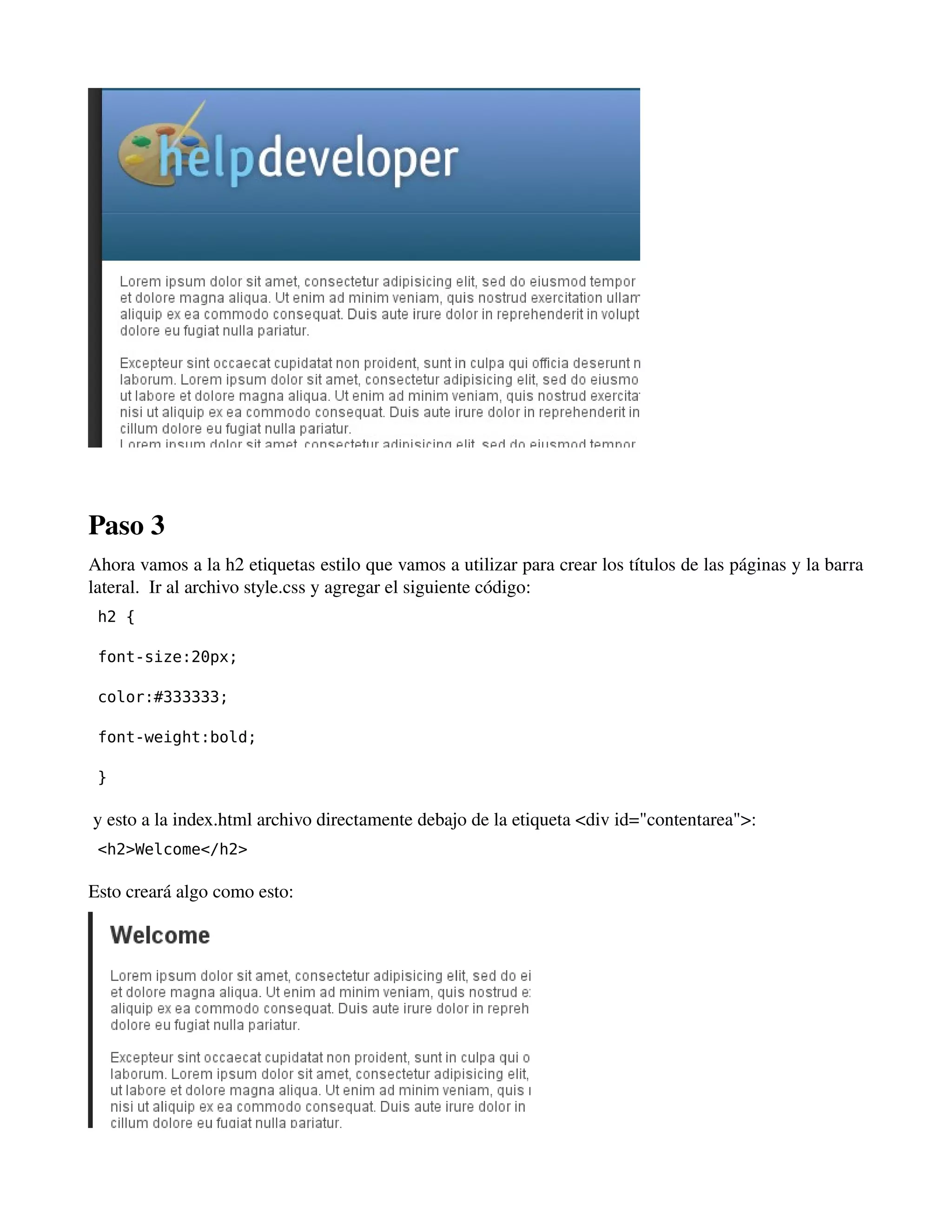 ­­­Paso 
3 
Ahora vamos a la h2 etiquetas estilo que vamos a utilizar para crear los títulos de las páginas y la barra 
lateral. Ir al archivo style.css y agregar el siguiente código: 
h2 { 
font-size:20px; 
color:#333333; 
font-weight:bold; 
} 
y esto a la index.html archivo directamente debajo de la etiqueta <div id="contentarea">: 
<h2>Welcome</h2> 
Esto creará algo como esto: 
 
