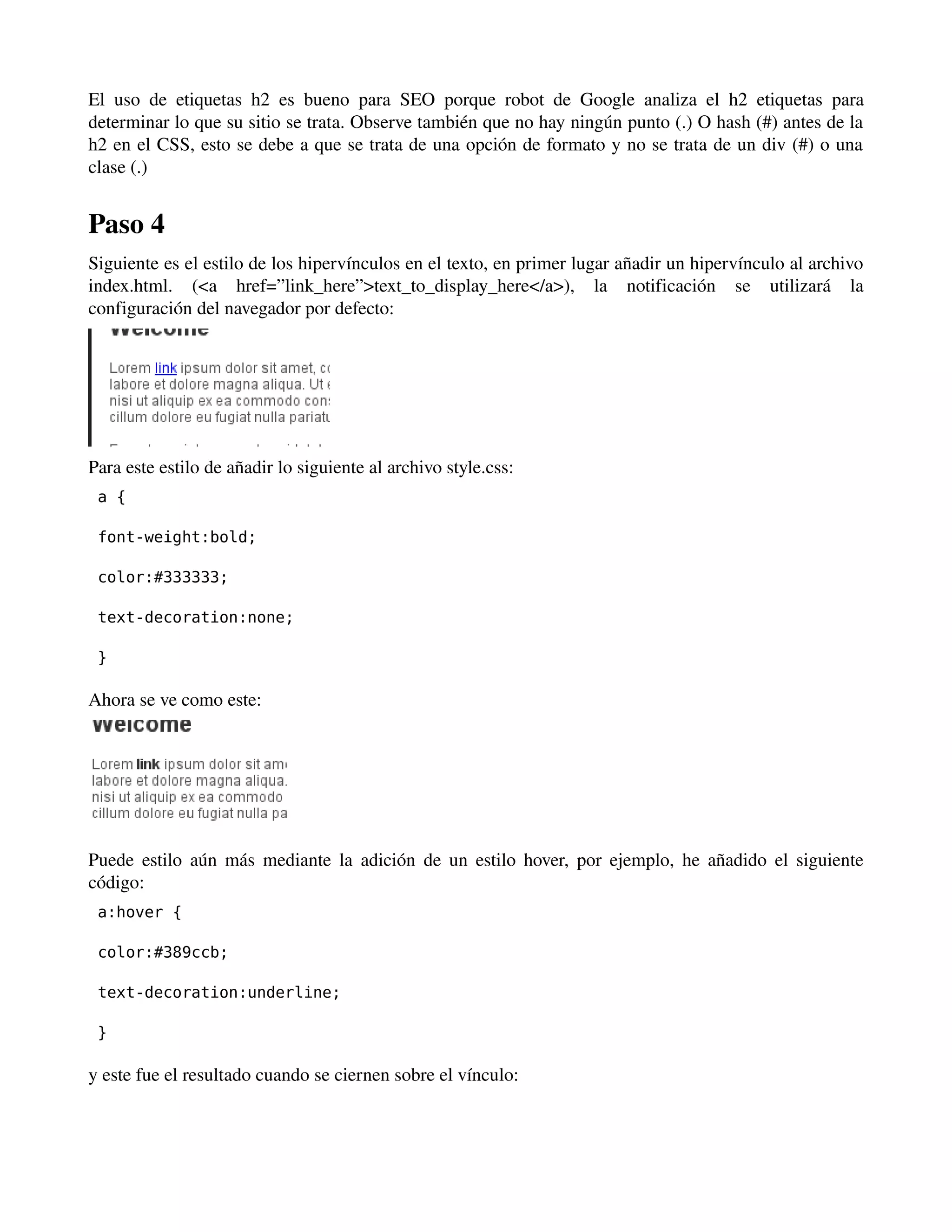 El uso de etiquetas h2 es bueno para SEO porque robot de Google analiza el h2 etiquetas para 
determinar lo que su sitio se trata. Observe también que no hay ningún punto (.) O hash (#) antes de la 
h2 en el CSS, esto se debe a que se trata de una opción de formato y no se trata de un div (#) o una 
clase (.) 
Paso 4 
Siguiente es el estilo de los hipervínculos en el texto, en primer lugar añadir un hipervínculo al archivo 
index.html. (<a href=”link_here”>text_to_display_here</a>), la notificación se utilizará la 
configuración del navegador por defecto: 
Para este estilo de añadir lo siguiente al archivo style.css: 
a { 
font-weight:bold; 
color:#333333; 
text-decoration:none; 
} 
Ahora se ve como este: 
Puede estilo aún más mediante la adición de un estilo hover, por ejemplo, he añadido el siguiente 
código: 
a:hover { 
color:#389ccb; 
text-decoration:underline; 
} 
y este fue el resultado cuando se ciernen sobre el vínculo: 
 