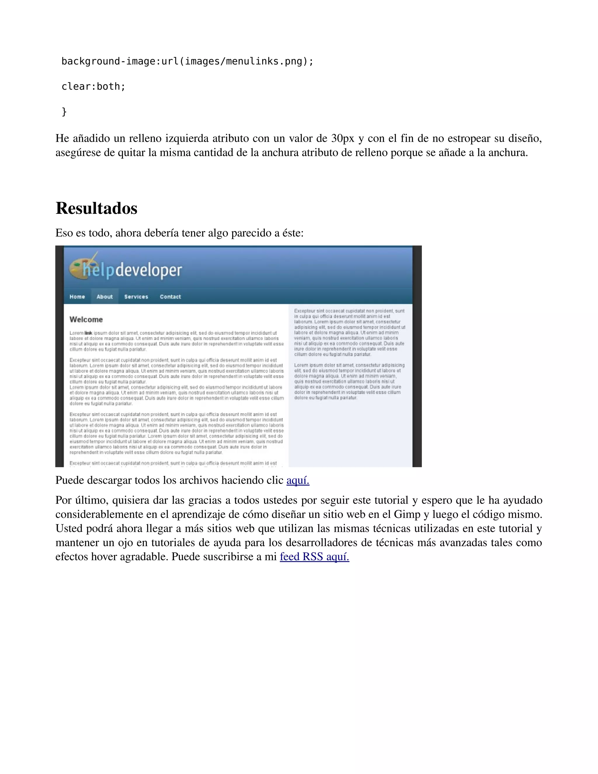 background-image:url(images/menulinks.png); 
clear:both; 
} 
He añadido un relleno izquierda atributo con un valor de 30px y con el fin de no estropear su diseño, 
asegúrese de quitar la misma cantidad de la anchura atributo de relleno porque se añade a la anchura. 
­­­Resultados 
Eso es todo, ahora debería tener algo parecido a éste: 
Puede descargar todos los archivos haciendo clic aquí. 
Por último, quisiera dar las gracias a todos ustedes por seguir este tutorial y espero que le ha ayudado 
considerablemente en el aprendizaje de cómo diseñar un sitio web en el Gimp y luego el código mismo. 
Usted podrá ahora llegar a más sitios web que utilizan las mismas técnicas utilizadas en este tutorial y 
mantener un ojo en tutoriales de ayuda para los desarrolladores de técnicas más avanzadas tales como 
efectos hover agradable. Puede suscribirse a mi feed RSS aquí. 
